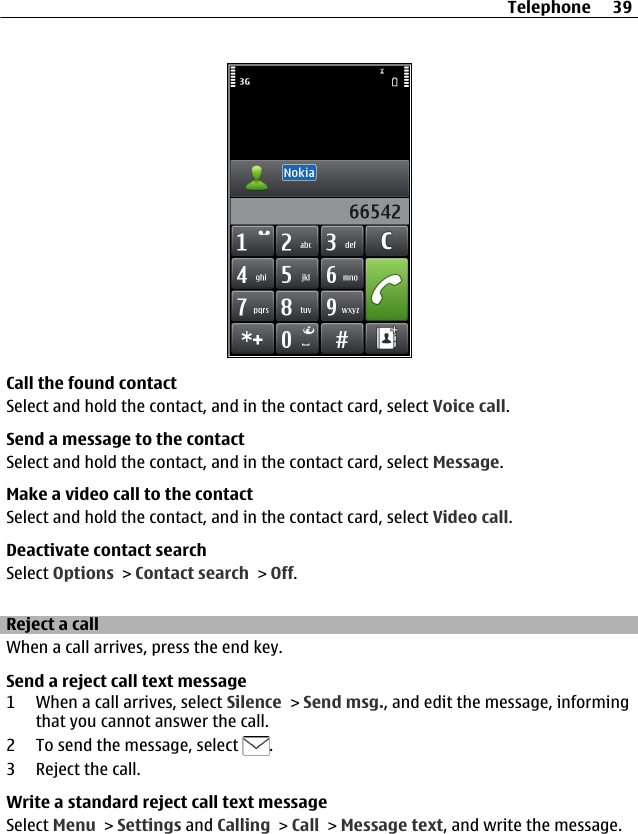 Call the found contactSelect and hold the contact, and in the contact card, select Voice call.Send a message to the contactSelect and hold the contact, and in the contact card, select Message.Make a video call to the contactSelect and hold the contact, and in the contact card, select Video call.Deactivate contact searchSelect Options &gt; Contact search &gt; Off.Reject a callWhen a call arrives, press the end key.Send a reject call text message1 When a call arrives, select Silence &gt; Send msg., and edit the message, informingthat you cannot answer the call.2 To send the message, select  .3 Reject the call.Write a standard reject call text messageSelect Menu &gt; Settings and Calling &gt; Call &gt; Message text, and write the message.Telephone 39