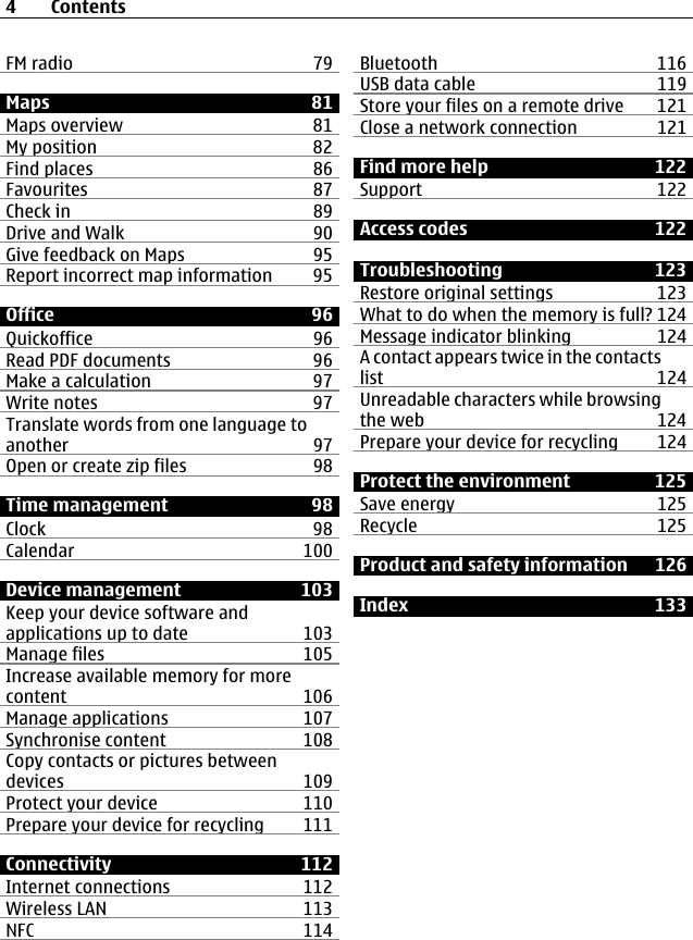 FM radio 79Maps 81Maps overview 81My position 82Find places 86Favourites 87Check in 89Drive and Walk 90Give feedback on Maps 95Report incorrect map information 95Office 96Quickoffice 96Read PDF documents 96Make a calculation 97Write notes 97Translate words from one language toanother 97Open or create zip files 98Time management 98Clock 98Calendar 100Device management 103Keep your device software andapplications up to date 103Manage files 105Increase available memory for morecontent 106Manage applications 107Synchronise content 108Copy contacts or pictures betweendevices 109Protect your device 110Prepare your device for recycling 111Connectivity 112Internet connections 112Wireless LAN 113NFC 114Bluetooth 116USB data cable 119Store your files on a remote drive 121Close a network connection 121Find more help 122Support 122Access codes 122Troubleshooting 123Restore original settings 123What to do when the memory is full? 124Message indicator blinking 124A contact appears twice in the contactslist 124Unreadable characters while browsingthe web 124Prepare your device for recycling 124Protect the environment 125Save energy 125Recycle 125Product and safety information 126Index 1334Contents