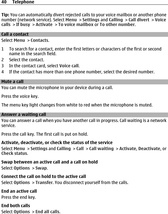 Tip: You can automatically divert rejected calls to your voice mailbox or another phonenumber (network service). Select Menu &gt; Settings and Calling &gt; Call divert &gt; Voicecalls &gt; If busy &gt; Activate &gt; To voice mailbox or To other number.Call a contactSelect Menu &gt; Contacts.1 To search for a contact, enter the first letters or characters of the first or secondname in the search field.2 Select the contact.3 In the contact card, select Voice call.4 If the contact has more than one phone number, select the desired number.Mute a callYou can mute the microphone in your device during a call.Press the voice key.The menu key light changes from white to red when the microphone is muted.Answer a waiting callYou can answer a call when you have another call in progress. Call waiting is a networkservice.Press the call key. The first call is put on hold.Activate, deactivate, or check the status of the serviceSelect Menu &gt; Settings and Calling &gt; Call &gt; Call waiting &gt; Activate, Deactivate, orCheck status.Swap between an active call and a call on holdSelect Options &gt; Swap.Connect the call on hold to the active callSelect Options &gt; Transfer. You disconnect yourself from the calls.End an active callPress the end key.End both callsSelect Options &gt; End all calls.40 Telephone