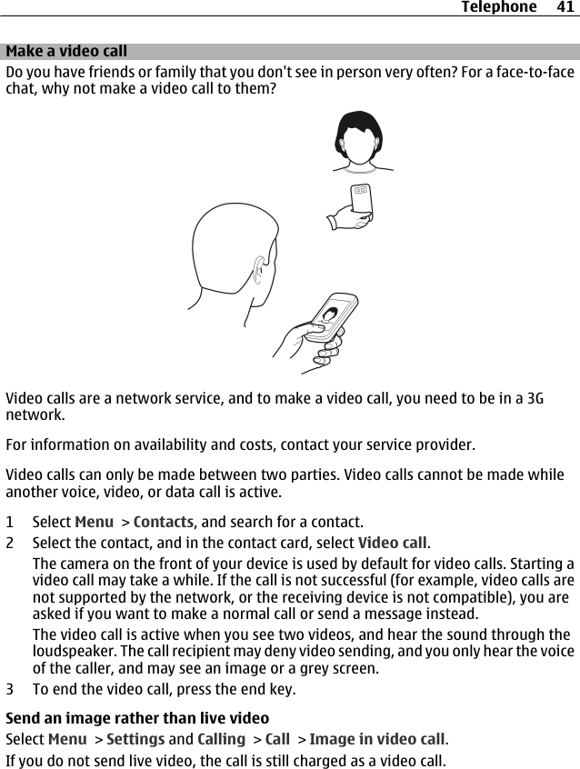 Make a video callDo you have friends or family that you don&apos;t see in person very often? For a face-to-facechat, why not make a video call to them?Video calls are a network service, and to make a video call, you need to be in a 3Gnetwork.For information on availability and costs, contact your service provider.Video calls can only be made between two parties. Video calls cannot be made whileanother voice, video, or data call is active.1 Select Menu &gt; Contacts, and search for a contact.2 Select the contact, and in the contact card, select Video call.The camera on the front of your device is used by default for video calls. Starting avideo call may take a while. If the call is not successful (for example, video calls arenot supported by the network, or the receiving device is not compatible), you areasked if you want to make a normal call or send a message instead.The video call is active when you see two videos, and hear the sound through theloudspeaker. The call recipient may deny video sending, and you only hear the voiceof the caller, and may see an image or a grey screen.3 To end the video call, press the end key.Send an image rather than live videoSelect Menu &gt; Settings and Calling &gt; Call &gt; Image in video call.If you do not send live video, the call is still charged as a video call.Telephone 41