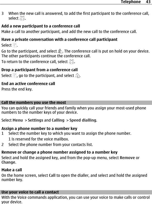 3 When the new call is answered, to add the first participant to the conference call,select  .Add a new participant to a conference callMake a call to another participant, and add the new call to the conference call.Have a private conversation with a conference call participantSelect  .Go to the participant, and select  . The conference call is put on hold on your device.The other participants continue the conference call.To return to the conference call, select  .Drop a participant from a conference callSelect  , go to the participant, and select  .End an active conference callPress the end key.Call the numbers you use the mostYou can quickly call your friends and family when you assign your most-used phonenumbers to the number keys of your device.Select Menu &gt; Settings and Calling &gt; Speed dialling.Assign a phone number to a number key1 Select the number key to which you want to assign the phone number.1 is reserved for the voice mailbox.2 Select the phone number from your contacts list.Remove or change a phone number assigned to a number keySelect and hold the assigned key, and from the pop-up menu, select Remove orChange.Make a callOn the home screen, select Call to open the dialler, and select and hold the assignednumber key.Use your voice to call a contactWith the Voice commands application, you can use your voice to make calls or controlyour device.Telephone 43