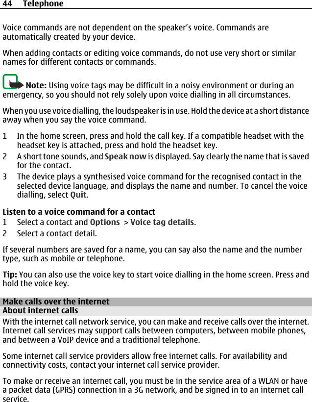 Voice commands are not dependent on the speaker’s voice. Commands areautomatically created by your device.When adding contacts or editing voice commands, do not use very short or similarnames for different contacts or commands.Note: Using voice tags may be difficult in a noisy environment or during anemergency, so you should not rely solely upon voice dialling in all circumstances.When you use voice dialling, the loudspeaker is in use. Hold the device at a short distanceaway when you say the voice command.1 In the home screen, press and hold the call key. If a compatible headset with theheadset key is attached, press and hold the headset key.2 A short tone sounds, and Speak now is displayed. Say clearly the name that is savedfor the contact.3 The device plays a synthesised voice command for the recognised contact in theselected device language, and displays the name and number. To cancel the voicedialling, select Quit.Listen to a voice command for a contact1 Select a contact and Options &gt; Voice tag details.2 Select a contact detail.If several numbers are saved for a name, you can say also the name and the numbertype, such as mobile or telephone.Tip: You can also use the voice key to start voice dialling in the home screen. Press andhold the voice key.Make calls over the internetAbout internet callsWith the internet call network service, you can make and receive calls over the internet.Internet call services may support calls between computers, between mobile phones,and between a VoIP device and a traditional telephone.Some internet call service providers allow free internet calls. For availability andconnectivity costs, contact your internet call service provider.To make or receive an internet call, you must be in the service area of a WLAN or havea packet data (GPRS) connection in a 3G network, and be signed in to an internet callservice.44 Telephone