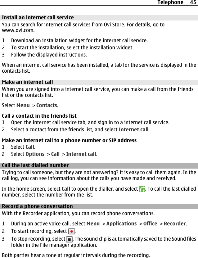 Install an internet call serviceYou can search for internet call services from Ovi Store. For details, go towww.ovi.com.1 Download an installation widget for the internet call service.2 To start the installation, select the installation widget.3 Follow the displayed instructions.When an internet call service has been installed, a tab for the service is displayed in thecontacts list.Make an internet callWhen you are signed into a internet call service, you can make a call from the friendslist or the contacts list.Select Menu &gt; Contacts.Call a contact in the friends list1 Open the internet call service tab, and sign in to a internet call service.2 Select a contact from the friends list, and select Internet call.Make an internet call to a phone number or SIP address1 Select Call.2 Select Options &gt; Call &gt; Internet call.Call the last dialled numberTrying to call someone, but they are not answering? It is easy to call them again. In thecall log, you can see information about the calls you have made and received.In the home screen, select Call to open the dialler, and select  . To call the last diallednumber, select the number from the list.Record a phone conversationWith the Recorder application, you can record phone conversations.1 During an active voice call, select Menu &gt; Applications &gt; Office &gt; Recorder.2 To start recording, select  .3 To stop recording, select  . The sound clip is automatically saved to the Sound filesfolder in the File manager application.Both parties hear a tone at regular intervals during the recording.Telephone 45