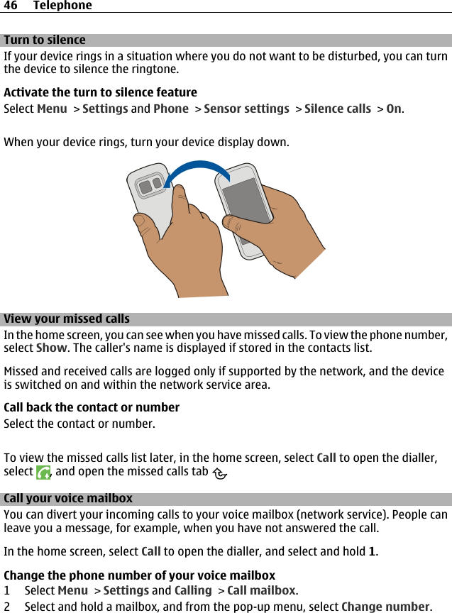 Turn to silenceIf your device rings in a situation where you do not want to be disturbed, you can turnthe device to silence the ringtone.Activate the turn to silence featureSelect Menu &gt; Settings and Phone &gt; Sensor settings &gt; Silence calls &gt; On.When your device rings, turn your device display down.View your missed callsIn the home screen, you can see when you have missed calls. To view the phone number,select Show. The caller&apos;s name is displayed if stored in the contacts list.Missed and received calls are logged only if supported by the network, and the deviceis switched on and within the network service area.Call back the contact or numberSelect the contact or number.To view the missed calls list later, in the home screen, select Call to open the dialler,select  , and open the missed calls tab  .Call your voice mailbox You can divert your incoming calls to your voice mailbox (network service). People canleave you a message, for example, when you have not answered the call.In the home screen, select Call to open the dialler, and select and hold 1.Change the phone number of your voice mailbox1 Select Menu &gt; Settings and Calling &gt; Call mailbox.2 Select and hold a mailbox, and from the pop-up menu, select Change number.46 Telephone