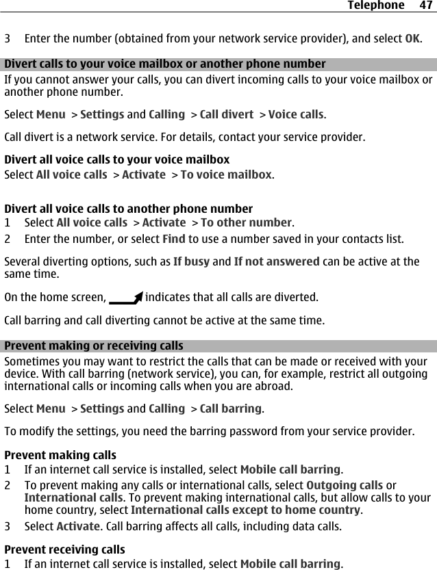 3 Enter the number (obtained from your network service provider), and select OK.Divert calls to your voice mailbox or another phone numberIf you cannot answer your calls, you can divert incoming calls to your voice mailbox oranother phone number.Select Menu &gt; Settings and Calling &gt; Call divert &gt; Voice calls.Call divert is a network service. For details, contact your service provider.Divert all voice calls to your voice mailboxSelect All voice calls &gt; Activate &gt; To voice mailbox.Divert all voice calls to another phone number1 Select All voice calls &gt; Activate &gt; To other number.2 Enter the number, or select Find to use a number saved in your contacts list.Several diverting options, such as If busy and If not answered can be active at thesame time.On the home screen,   indicates that all calls are diverted.Call barring and call diverting cannot be active at the same time.Prevent making or receiving callsSometimes you may want to restrict the calls that can be made or received with yourdevice. With call barring (network service), you can, for example, restrict all outgoinginternational calls or incoming calls when you are abroad.Select Menu &gt; Settings and Calling &gt; Call barring.To modify the settings, you need the barring password from your service provider.Prevent making calls1 If an internet call service is installed, select Mobile call barring.2 To prevent making any calls or international calls, select Outgoing calls orInternational calls. To prevent making international calls, but allow calls to yourhome country, select International calls except to home country.3 Select Activate. Call barring affects all calls, including data calls.Prevent receiving calls1 If an internet call service is installed, select Mobile call barring.Telephone 47