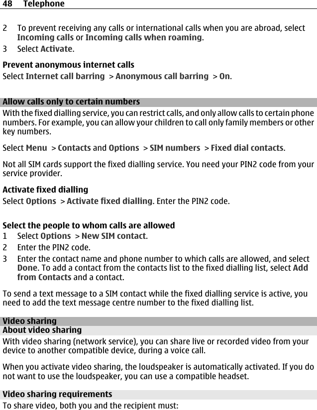 2 To prevent receiving any calls or international calls when you are abroad, selectIncoming calls or Incoming calls when roaming.3 Select Activate.Prevent anonymous internet callsSelect Internet call barring &gt; Anonymous call barring &gt; On.Allow calls only to certain numbersWith the fixed dialling service, you can restrict calls, and only allow calls to certain phonenumbers. For example, you can allow your children to call only family members or otherkey numbers.Select Menu &gt; Contacts and Options &gt; SIM numbers &gt; Fixed dial contacts.Not all SIM cards support the fixed dialling service. You need your PIN2 code from yourservice provider.Activate fixed diallingSelect Options &gt; Activate fixed dialling. Enter the PIN2 code.Select the people to whom calls are allowed1 Select Options &gt; New SIM contact.2 Enter the PIN2 code.3 Enter the contact name and phone number to which calls are allowed, and selectDone. To add a contact from the contacts list to the fixed dialling list, select Addfrom Contacts and a contact.To send a text message to a SIM contact while the fixed dialling service is active, youneed to add the text message centre number to the fixed dialling list.Video sharingAbout video sharingWith video sharing (network service), you can share live or recorded video from yourdevice to another compatible device, during a voice call.When you activate video sharing, the loudspeaker is automatically activated. If you donot want to use the loudspeaker, you can use a compatible headset.Video sharing requirementsTo share video, both you and the recipient must:48 Telephone