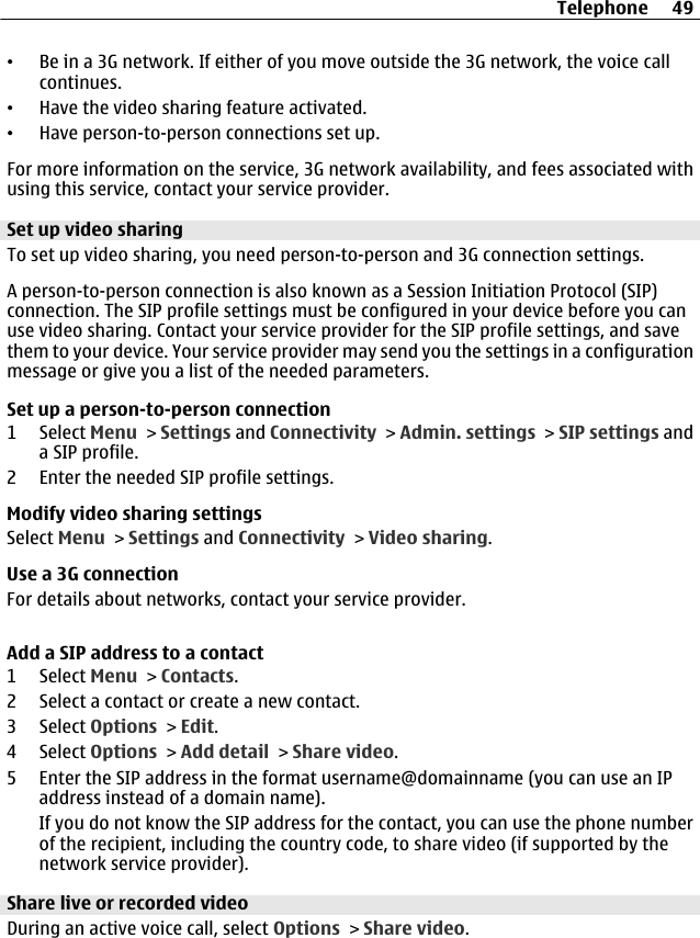 •Be in a 3G network. If either of you move outside the 3G network, the voice callcontinues.•Have the video sharing feature activated.•Have person-to-person connections set up.For more information on the service, 3G network availability, and fees associated withusing this service, contact your service provider.Set up video sharingTo set up video sharing, you need person-to-person and 3G connection settings.A person-to-person connection is also known as a Session Initiation Protocol (SIP)connection. The SIP profile settings must be configured in your device before you canuse video sharing. Contact your service provider for the SIP profile settings, and savethem to your device. Your service provider may send you the settings in a configurationmessage or give you a list of the needed parameters.Set up a person-to-person connection1 Select Menu &gt; Settings and Connectivity &gt; Admin. settings &gt; SIP settings anda SIP profile.2 Enter the needed SIP profile settings.Modify video sharing settingsSelect Menu &gt; Settings and Connectivity &gt; Video sharing.Use a 3G connectionFor details about networks, contact your service provider.Add a SIP address to a contact1 Select Menu &gt; Contacts.2 Select a contact or create a new contact.3 Select Options &gt; Edit.4 Select Options &gt; Add detail &gt; Share video.5 Enter the SIP address in the format username@domainname (you can use an IPaddress instead of a domain name).If you do not know the SIP address for the contact, you can use the phone numberof the recipient, including the country code, to share video (if supported by thenetwork service provider).Share live or recorded videoDuring an active voice call, select Options &gt; Share video.Telephone 49