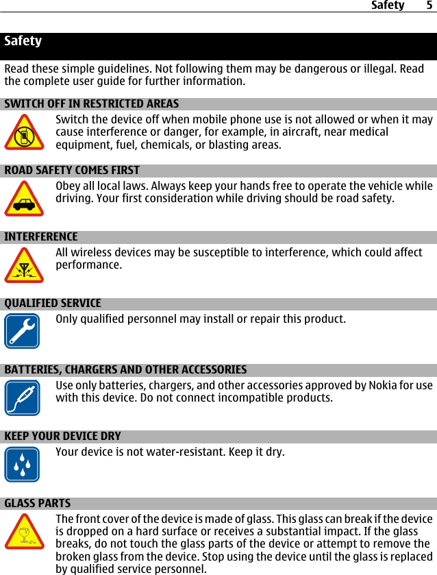 SafetyRead these simple guidelines. Not following them may be dangerous or illegal. Readthe complete user guide for further information.SWITCH OFF IN RESTRICTED AREASSwitch the device off when mobile phone use is not allowed or when it maycause interference or danger, for example, in aircraft, near medicalequipment, fuel, chemicals, or blasting areas.ROAD SAFETY COMES FIRSTObey all local laws. Always keep your hands free to operate the vehicle whiledriving. Your first consideration while driving should be road safety.INTERFERENCEAll wireless devices may be susceptible to interference, which could affectperformance.QUALIFIED SERVICEOnly qualified personnel may install or repair this product.BATTERIES, CHARGERS AND OTHER ACCESSORIESUse only batteries, chargers, and other accessories approved by Nokia for usewith this device. Do not connect incompatible products.KEEP YOUR DEVICE DRYYour device is not water-resistant. Keep it dry.GLASS PARTSThe front cover of the device is made of glass. This glass can break if the deviceis dropped on a hard surface or receives a substantial impact. If the glassbreaks, do not touch the glass parts of the device or attempt to remove thebroken glass from the device. Stop using the device until the glass is replacedby qualified service personnel.Safety 5