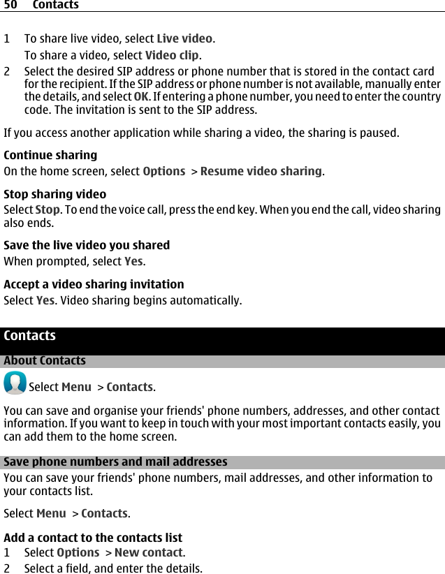 1 To share live video, select Live video.To share a video, select Video clip.2 Select the desired SIP address or phone number that is stored in the contact cardfor the recipient. If the SIP address or phone number is not available, manually enterthe details, and select OK. If entering a phone number, you need to enter the countrycode. The invitation is sent to the SIP address.If you access another application while sharing a video, the sharing is paused.Continue sharingOn the home screen, select Options &gt; Resume video sharing.Stop sharing videoSelect Stop. To end the voice call, press the end key. When you end the call, video sharingalso ends.Save the live video you sharedWhen prompted, select Yes.Accept a video sharing invitationSelect Yes. Video sharing begins automatically.ContactsAbout Contacts Select Menu &gt; Contacts.You can save and organise your friends&apos; phone numbers, addresses, and other contactinformation. If you want to keep in touch with your most important contacts easily, youcan add them to the home screen.Save phone numbers and mail addressesYou can save your friends&apos; phone numbers, mail addresses, and other information toyour contacts list.Select Menu &gt; Contacts.Add a contact to the contacts list1 Select Options &gt; New contact.2 Select a field, and enter the details.50 Contacts