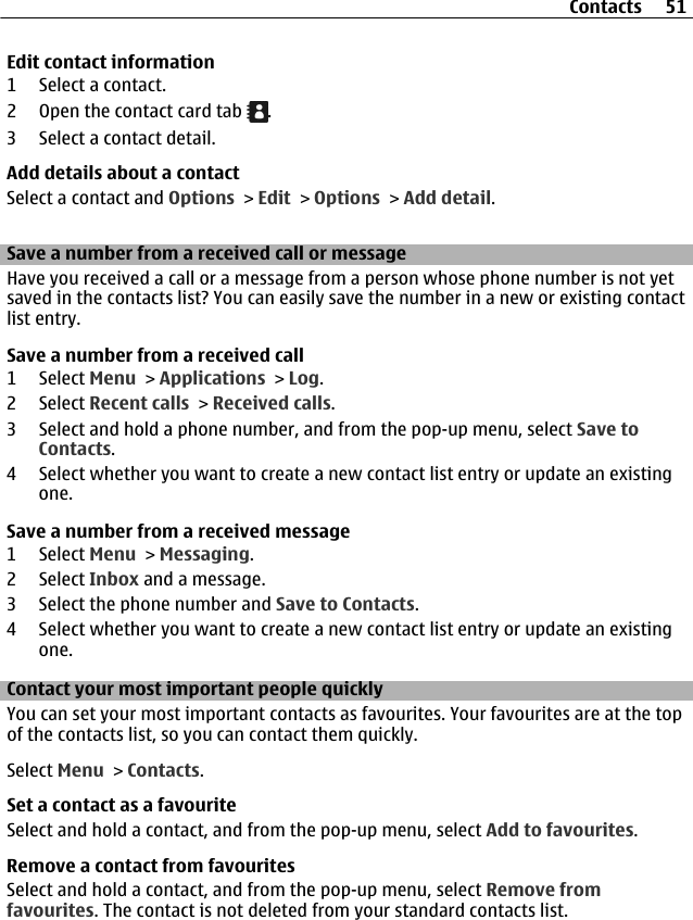 Edit contact information1 Select a contact.2 Open the contact card tab  .3 Select a contact detail.Add details about a contactSelect a contact and Options &gt; Edit &gt; Options &gt; Add detail.Save a number from a received call or messageHave you received a call or a message from a person whose phone number is not yetsaved in the contacts list? You can easily save the number in a new or existing contactlist entry.Save a number from a received call1 Select Menu &gt; Applications &gt; Log.2 Select Recent calls &gt; Received calls.3 Select and hold a phone number, and from the pop-up menu, select Save toContacts.4 Select whether you want to create a new contact list entry or update an existingone.Save a number from a received message1 Select Menu &gt; Messaging.2 Select Inbox and a message.3 Select the phone number and Save to Contacts.4 Select whether you want to create a new contact list entry or update an existingone.Contact your most important people quicklyYou can set your most important contacts as favourites. Your favourites are at the topof the contacts list, so you can contact them quickly.Select Menu &gt; Contacts.Set a contact as a favouriteSelect and hold a contact, and from the pop-up menu, select Add to favourites.Remove a contact from favouritesSelect and hold a contact, and from the pop-up menu, select Remove fromfavourites. The contact is not deleted from your standard contacts list.Contacts 51