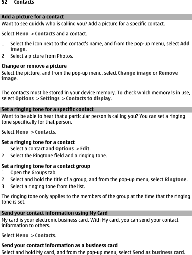 Add a picture for a contactWant to see quickly who is calling you? Add a picture for a specific contact.Select Menu &gt; Contacts and a contact.1 Select the icon next to the contact&apos;s name, and from the pop-up menu, select Addimage.2 Select a picture from Photos.Change or remove a pictureSelect the picture, and from the pop-up menu, select Change image or Removeimage.The contacts must be stored in your device memory. To check which memory is in use,select Options &gt; Settings &gt; Contacts to display.Set a ringing tone for a specific contactWant to be able to hear that a particular person is calling you? You can set a ringingtone specifically for that person.Select Menu &gt; Contacts.Set a ringing tone for a contact1 Select a contact and Options &gt; Edit.2 Select the Ringtone field and a ringing tone.Set a ringing tone for a contact group1 Open the Groups tab.2 Select and hold the title of a group, and from the pop-up menu, select Ringtone.3 Select a ringing tone from the list.The ringing tone only applies to the members of the group at the time that the ringingtone is set.Send your contact information using My CardMy card is your electronic business card. With My card, you can send your contactinformation to others.Select Menu &gt; Contacts.Send your contact information as a business cardSelect and hold My card, and from the pop-up menu, select Send as business card.52 Contacts