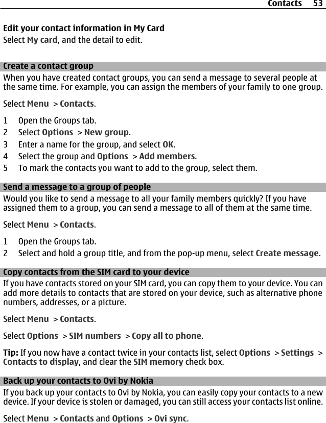 Edit your contact information in My CardSelect My card, and the detail to edit.Create a contact groupWhen you have created contact groups, you can send a message to several people atthe same time. For example, you can assign the members of your family to one group.Select Menu &gt; Contacts.1 Open the Groups tab.2 Select Options &gt; New group.3 Enter a name for the group, and select OK.4 Select the group and Options &gt; Add members.5 To mark the contacts you want to add to the group, select them.Send a message to a group of peopleWould you like to send a message to all your family members quickly? If you haveassigned them to a group, you can send a message to all of them at the same time.Select Menu &gt; Contacts.1 Open the Groups tab.2 Select and hold a group title, and from the pop-up menu, select Create message.Copy contacts from the SIM card to your deviceIf you have contacts stored on your SIM card, you can copy them to your device. You canadd more details to contacts that are stored on your device, such as alternative phonenumbers, addresses, or a picture.Select Menu &gt; Contacts.Select Options &gt; SIM numbers &gt; Copy all to phone.Tip: If you now have a contact twice in your contacts list, select Options &gt; Settings &gt;Contacts to display, and clear the SIM memory check box.Back up your contacts to Ovi by NokiaIf you back up your contacts to Ovi by Nokia, you can easily copy your contacts to a newdevice. If your device is stolen or damaged, you can still access your contacts list online.Select Menu &gt; Contacts and Options &gt; Ovi sync.Contacts 53