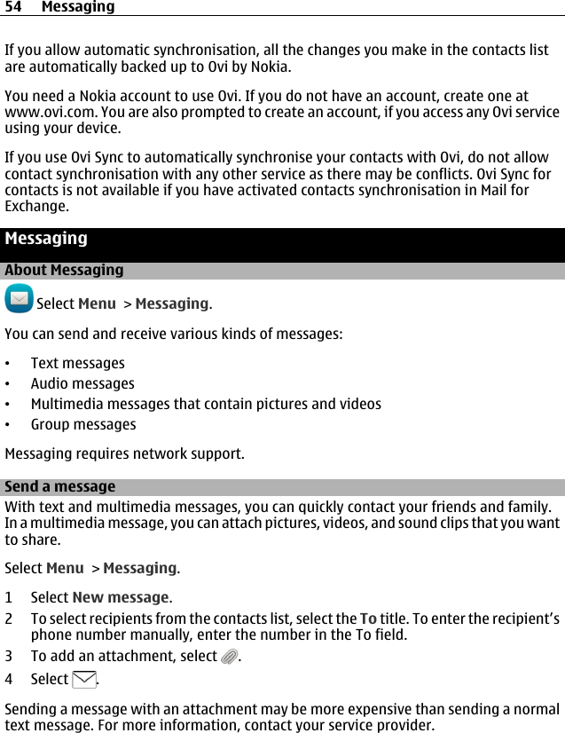 If you allow automatic synchronisation, all the changes you make in the contacts listare automatically backed up to Ovi by Nokia.You need a Nokia account to use Ovi. If you do not have an account, create one atwww.ovi.com. You are also prompted to create an account, if you access any Ovi serviceusing your device.If you use Ovi Sync to automatically synchronise your contacts with Ovi, do not allowcontact synchronisation with any other service as there may be conflicts. Ovi Sync forcontacts is not available if you have activated contacts synchronisation in Mail forExchange.MessagingAbout Messaging Select Menu &gt; Messaging.You can send and receive various kinds of messages:•Text messages•Audio messages•Multimedia messages that contain pictures and videos•Group messagesMessaging requires network support.Send a messageWith text and multimedia messages, you can quickly contact your friends and family.In a multimedia message, you can attach pictures, videos, and sound clips that you wantto share.Select Menu &gt; Messaging.1 Select New message.2 To select recipients from the contacts list, select the To title. To enter the recipient’sphone number manually, enter the number in the To field.3 To add an attachment, select  .4 Select  .Sending a message with an attachment may be more expensive than sending a normaltext message. For more information, contact your service provider.54 Messaging