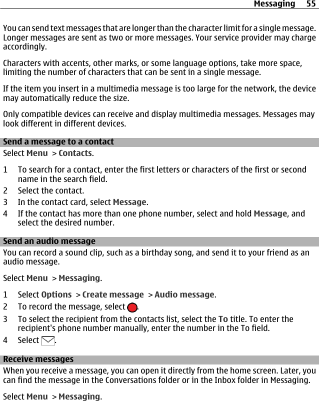 You can send text messages that are longer than the character limit for a single message.Longer messages are sent as two or more messages. Your service provider may chargeaccordingly.Characters with accents, other marks, or some language options, take more space,limiting the number of characters that can be sent in a single message.If the item you insert in a multimedia message is too large for the network, the devicemay automatically reduce the size.Only compatible devices can receive and display multimedia messages. Messages maylook different in different devices.Send a message to a contactSelect Menu &gt; Contacts.1 To search for a contact, enter the first letters or characters of the first or secondname in the search field.2 Select the contact.3 In the contact card, select Message.4 If the contact has more than one phone number, select and hold Message, andselect the desired number.Send an audio messageYou can record a sound clip, such as a birthday song, and send it to your friend as anaudio message.Select Menu &gt; Messaging.1 Select Options &gt; Create message &gt; Audio message.2 To record the message, select  .3 To select the recipient from the contacts list, select the To title. To enter therecipient&apos;s phone number manually, enter the number in the To field.4 Select  .Receive messagesWhen you receive a message, you can open it directly from the home screen. Later, youcan find the message in the Conversations folder or in the Inbox folder in Messaging.Select Menu &gt; Messaging.Messaging 55