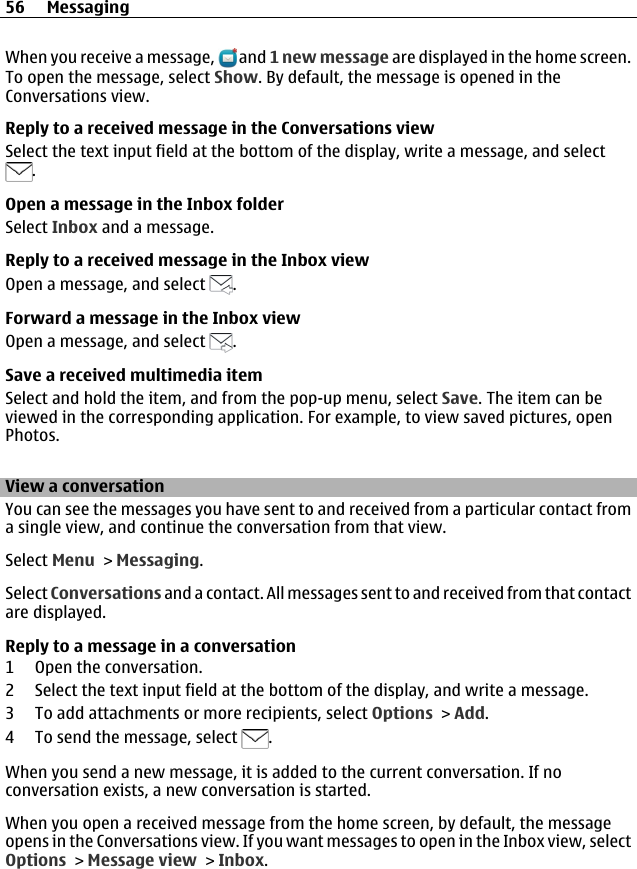 When you receive a message,   and 1 new message are displayed in the home screen.To open the message, select Show. By default, the message is opened in theConversations view.Reply to a received message in the Conversations viewSelect the text input field at the bottom of the display, write a message, and select.Open a message in the Inbox folderSelect Inbox and a message.Reply to a received message in the Inbox viewOpen a message, and select  .Forward a message in the Inbox viewOpen a message, and select  .Save a received multimedia itemSelect and hold the item, and from the pop-up menu, select Save. The item can beviewed in the corresponding application. For example, to view saved pictures, openPhotos.View a conversationYou can see the messages you have sent to and received from a particular contact froma single view, and continue the conversation from that view.Select Menu &gt; Messaging.Select Conversations and a contact. All messages sent to and received from that contactare displayed.Reply to a message in a conversation1 Open the conversation.2 Select the text input field at the bottom of the display, and write a message.3 To add attachments or more recipients, select Options &gt; Add.4 To send the message, select  .When you send a new message, it is added to the current conversation. If noconversation exists, a new conversation is started.When you open a received message from the home screen, by default, the messageopens in the Conversations view. If you want messages to open in the Inbox view, selectOptions &gt; Message view &gt; Inbox.56 Messaging