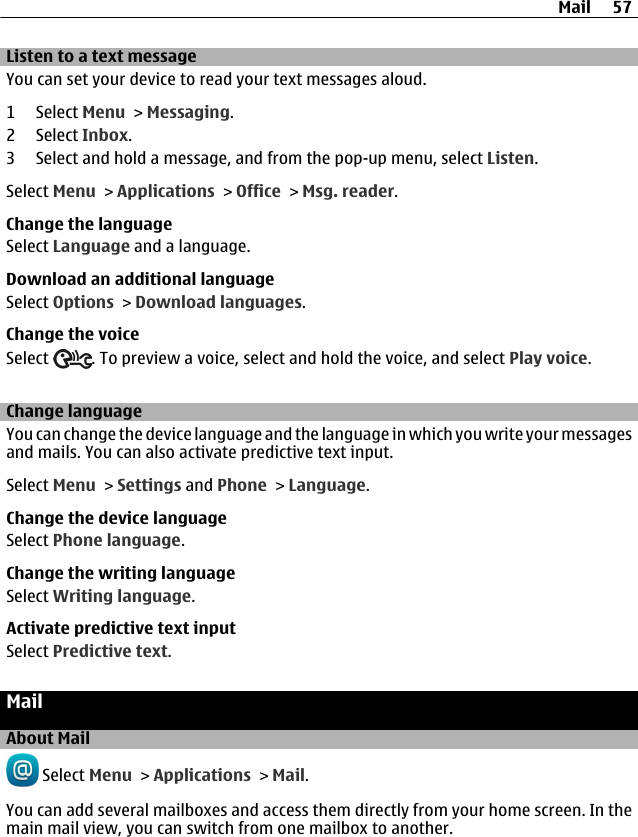 Listen to a text messageYou can set your device to read your text messages aloud.1 Select Menu &gt; Messaging.2 Select Inbox.3 Select and hold a message, and from the pop-up menu, select Listen.Select Menu &gt; Applications &gt; Office &gt; Msg. reader.Change the languageSelect Language and a language.Download an additional languageSelect Options &gt; Download languages.Change the voiceSelect  . To preview a voice, select and hold the voice, and select Play voice.Change languageYou can change the device language and the language in which you write your messagesand mails. You can also activate predictive text input.Select Menu &gt; Settings and Phone &gt; Language.Change the device languageSelect Phone language.Change the writing languageSelect Writing language.Activate predictive text inputSelect Predictive text.MailAbout Mail Select Menu &gt; Applications &gt; Mail.You can add several mailboxes and access them directly from your home screen. In themain mail view, you can switch from one mailbox to another.Mail 57