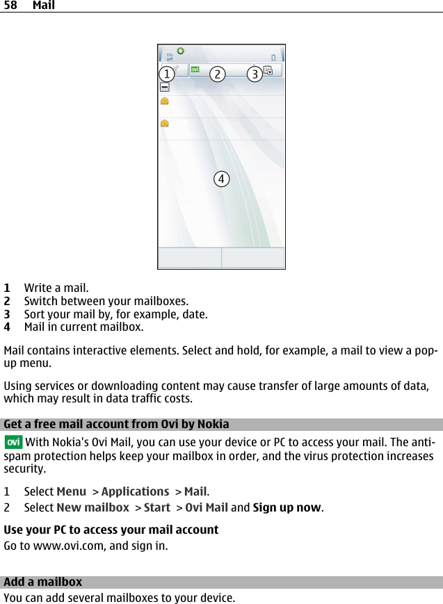 1Write a mail.2Switch between your mailboxes.3Sort your mail by, for example, date.4Mail in current mailbox.Mail contains interactive elements. Select and hold, for example, a mail to view a pop-up menu.Using services or downloading content may cause transfer of large amounts of data,which may result in data traffic costs.Get a free mail account from Ovi by Nokia With Nokia&apos;s Ovi Mail, you can use your device or PC to access your mail. The anti-spam protection helps keep your mailbox in order, and the virus protection increasessecurity.1 Select Menu &gt; Applications &gt; Mail.2 Select New mailbox &gt; Start &gt; Ovi Mail and Sign up now.Use your PC to access your mail accountGo to www.ovi.com, and sign in.Add a mailboxYou can add several mailboxes to your device.58 Mail