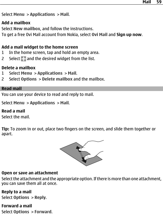 Select Menu &gt; Applications &gt; Mail.Add a mailboxSelect New mailbox, and follow the instructions.To get a free Ovi Mail account from Nokia, select Ovi Mail and Sign up now.Add a mail widget to the home screen1 In the home screen, tap and hold an empty area.2 Select   and the desired widget from the list.Delete a mailbox1 Select Menu &gt; Applications &gt; Mail.2 Select Options &gt; Delete mailbox and the mailbox.Read mailYou can use your device to read and reply to mail.Select Menu &gt; Applications &gt; Mail.Read a mailSelect the mail.Tip: To zoom in or out, place two fingers on the screen, and slide them together orapart.Open or save an attachmentSelect the attachment and the appropriate option. If there is more than one attachment,you can save them all at once.Reply to a mailSelect Options &gt; Reply.Forward a mailSelect Options &gt; Forward.Mail 59