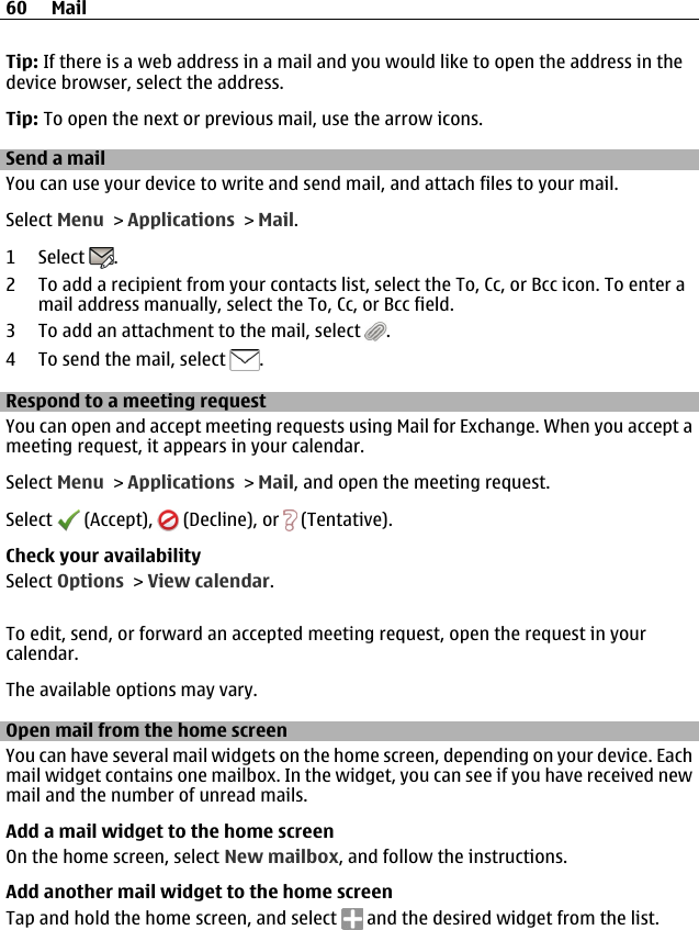 Tip: If there is a web address in a mail and you would like to open the address in thedevice browser, select the address.Tip: To open the next or previous mail, use the arrow icons.Send a mailYou can use your device to write and send mail, and attach files to your mail.Select Menu &gt; Applications &gt; Mail.1 Select  .2 To add a recipient from your contacts list, select the To, Cc, or Bcc icon. To enter amail address manually, select the To, Cc, or Bcc field.3 To add an attachment to the mail, select  .4 To send the mail, select  .Respond to a meeting requestYou can open and accept meeting requests using Mail for Exchange. When you accept ameeting request, it appears in your calendar.Select Menu &gt; Applications &gt; Mail, and open the meeting request.Select   (Accept),   (Decline), or   (Tentative).Check your availabilitySelect Options &gt; View calendar.To edit, send, or forward an accepted meeting request, open the request in yourcalendar.The available options may vary.Open mail from the home screenYou can have several mail widgets on the home screen, depending on your device. Eachmail widget contains one mailbox. In the widget, you can see if you have received newmail and the number of unread mails.Add a mail widget to the home screenOn the home screen, select New mailbox, and follow the instructions.Add another mail widget to the home screenTap and hold the home screen, and select   and the desired widget from the list.60 Mail