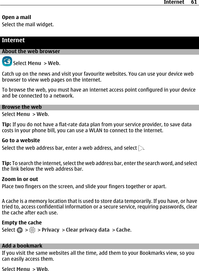 Open a mailSelect the mail widget.InternetAbout the web browser Select Menu &gt; Web.Catch up on the news and visit your favourite websites. You can use your device webbrowser to view web pages on the internet.To browse the web, you must have an internet access point configured in your deviceand be connected to a network.Browse the webSelect Menu &gt; Web.Tip: If you do not have a flat-rate data plan from your service provider, to save datacosts in your phone bill, you can use a WLAN to connect to the internet.Go to a websiteSelect the web address bar, enter a web address, and select  .Tip: To search the internet, select the web address bar, enter the search word, and selectthe link below the web address bar.Zoom in or outPlace two fingers on the screen, and slide your fingers together or apart.A cache is a memory location that is used to store data temporarily. If you have, or havetried to, access confidential information or a secure service, requiring passwords, clearthe cache after each use.Empty the cacheSelect   &gt;   &gt; Privacy &gt; Clear privacy data &gt; Cache.Add a bookmarkIf you visit the same websites all the time, add them to your Bookmarks view, so youcan easily access them.Select Menu &gt; Web.Internet 61