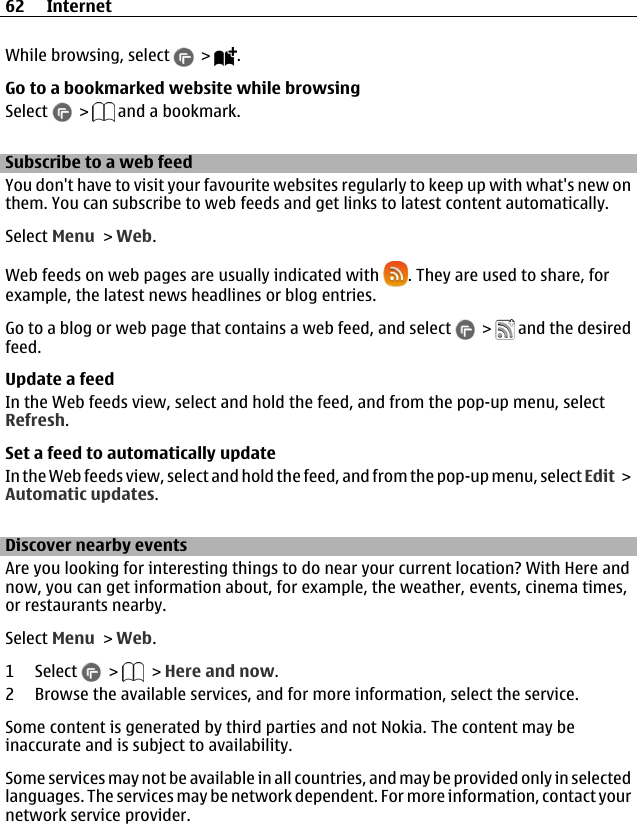 While browsing, select   &gt;  .Go to a bookmarked website while browsingSelect   &gt;   and a bookmark.Subscribe to a web feedYou don&apos;t have to visit your favourite websites regularly to keep up with what&apos;s new onthem. You can subscribe to web feeds and get links to latest content automatically.Select Menu &gt; Web.Web feeds on web pages are usually indicated with  . They are used to share, forexample, the latest news headlines or blog entries.Go to a blog or web page that contains a web feed, and select   &gt;   and the desiredfeed.Update a feedIn the Web feeds view, select and hold the feed, and from the pop-up menu, selectRefresh.Set a feed to automatically updateIn the Web feeds view, select and hold the feed, and from the pop-up menu, select Edit &gt;Automatic updates.Discover nearby eventsAre you looking for interesting things to do near your current location? With Here andnow, you can get information about, for example, the weather, events, cinema times,or restaurants nearby.Select Menu &gt; Web.1 Select   &gt;   &gt; Here and now.2 Browse the available services, and for more information, select the service.Some content is generated by third parties and not Nokia. The content may beinaccurate and is subject to availability.Some services may not be available in all countries, and may be provided only in selectedlanguages. The services may be network dependent. For more information, contact yournetwork service provider.62 Internet