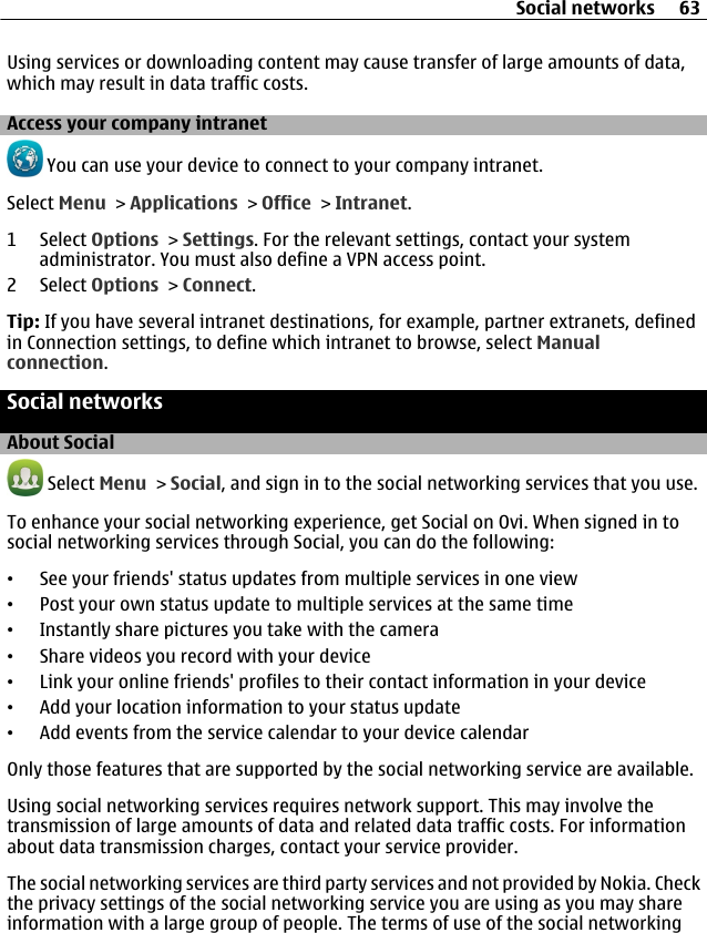 Using services or downloading content may cause transfer of large amounts of data,which may result in data traffic costs.Access your company intranet You can use your device to connect to your company intranet.Select Menu &gt; Applications &gt; Office &gt; Intranet.1 Select Options &gt; Settings. For the relevant settings, contact your systemadministrator. You must also define a VPN access point.2 Select Options &gt; Connect.Tip: If you have several intranet destinations, for example, partner extranets, definedin Connection settings, to define which intranet to browse, select Manualconnection.Social networksAbout Social Select Menu &gt; Social, and sign in to the social networking services that you use.To enhance your social networking experience, get Social on Ovi. When signed in tosocial networking services through Social, you can do the following:•See your friends&apos; status updates from multiple services in one view•Post your own status update to multiple services at the same time•Instantly share pictures you take with the camera•Share videos you record with your device•Link your online friends&apos; profiles to their contact information in your device•Add your location information to your status update•Add events from the service calendar to your device calendarOnly those features that are supported by the social networking service are available.Using social networking services requires network support. This may involve thetransmission of large amounts of data and related data traffic costs. For informationabout data transmission charges, contact your service provider.The social networking services are third party services and not provided by Nokia. Checkthe privacy settings of the social networking service you are using as you may shareinformation with a large group of people. The terms of use of the social networkingSocial networks 63