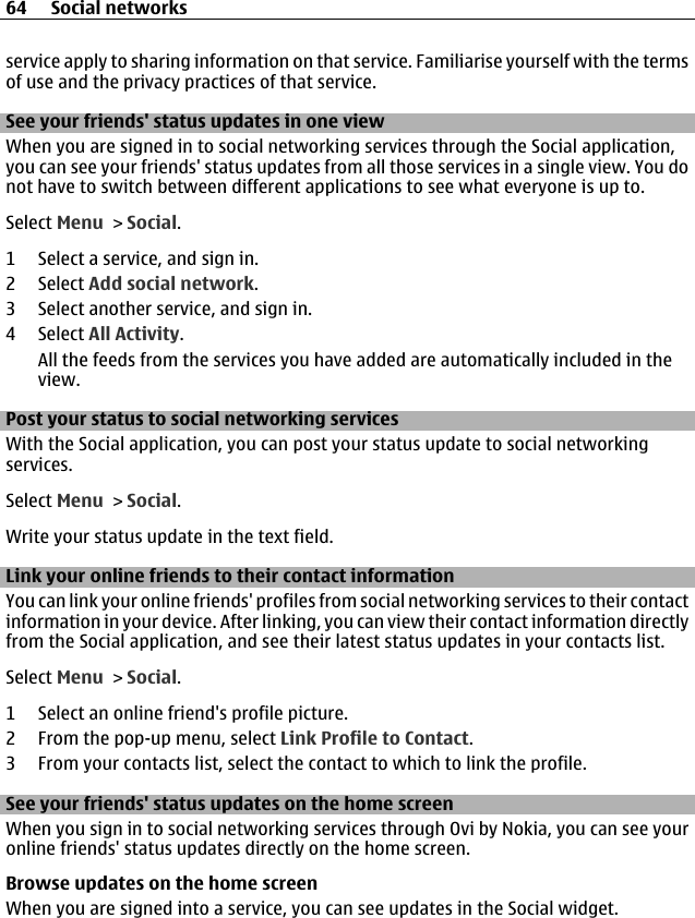 service apply to sharing information on that service. Familiarise yourself with the termsof use and the privacy practices of that service.See your friends&apos; status updates in one viewWhen you are signed in to social networking services through the Social application,you can see your friends&apos; status updates from all those services in a single view. You donot have to switch between different applications to see what everyone is up to.Select Menu &gt; Social.1 Select a service, and sign in.2 Select Add social network.3 Select another service, and sign in.4 Select All Activity.All the feeds from the services you have added are automatically included in theview.Post your status to social networking servicesWith the Social application, you can post your status update to social networkingservices.Select Menu &gt; Social.Write your status update in the text field.Link your online friends to their contact informationYou can link your online friends&apos; profiles from social networking services to their contactinformation in your device. After linking, you can view their contact information directlyfrom the Social application, and see their latest status updates in your contacts list.Select Menu &gt; Social.1 Select an online friend&apos;s profile picture.2 From the pop-up menu, select Link Profile to Contact.3 From your contacts list, select the contact to which to link the profile.See your friends&apos; status updates on the home screenWhen you sign in to social networking services through Ovi by Nokia, you can see youronline friends&apos; status updates directly on the home screen.Browse updates on the home screenWhen you are signed into a service, you can see updates in the Social widget.64 Social networks