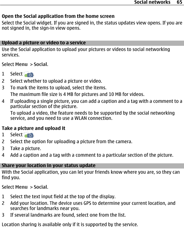 Open the Social application from the home screenSelect the Social widget. If you are signed in, the status updates view opens. If you arenot signed in, the sign-in view opens.Upload a picture or video to a serviceUse the Social application to upload your pictures or videos to social networkingservices.Select Menu &gt; Social.1 Select  .2 Select whether to upload a picture or video.3 To mark the items to upload, select the items.The maximum file size is 4 MB for pictures and 10 MB for videos.4 If uploading a single picture, you can add a caption and a tag with a comment to aparticular section of the picture.To upload a video, the feature needs to be supported by the social networkingservice, and you need to use a WLAN connection.Take a picture and upload it1 Select  .2 Select the option for uploading a picture from the camera.3 Take a picture.4 Add a caption and a tag with a comment to a particular section of the picture.Share your location in your status updateWith the Social application, you can let your friends know where you are, so they canfind you.Select Menu &gt; Social.1 Select the text input field at the top of the display.2 Add your location. The device uses GPS to determine your current location, andsearches for landmarks near you.3 If several landmarks are found, select one from the list.Location sharing is available only if it is supported by the service.Social networks 65