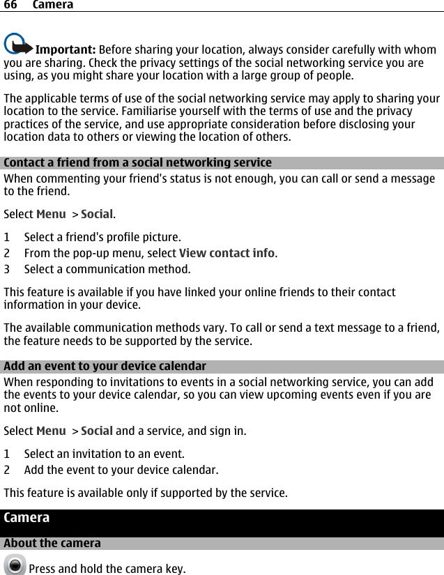 Important: Before sharing your location, always consider carefully with whomyou are sharing. Check the privacy settings of the social networking service you areusing, as you might share your location with a large group of people.The applicable terms of use of the social networking service may apply to sharing yourlocation to the service. Familiarise yourself with the terms of use and the privacypractices of the service, and use appropriate consideration before disclosing yourlocation data to others or viewing the location of others.Contact a friend from a social networking serviceWhen commenting your friend&apos;s status is not enough, you can call or send a messageto the friend.Select Menu &gt; Social.1 Select a friend&apos;s profile picture.2 From the pop-up menu, select View contact info.3 Select a communication method.This feature is available if you have linked your online friends to their contactinformation in your device.The available communication methods vary. To call or send a text message to a friend,the feature needs to be supported by the service.Add an event to your device calendarWhen responding to invitations to events in a social networking service, you can addthe events to your device calendar, so you can view upcoming events even if you arenot online.Select Menu &gt; Social and a service, and sign in.1 Select an invitation to an event.2 Add the event to your device calendar.This feature is available only if supported by the service.CameraAbout the camera Press and hold the camera key.66 Camera