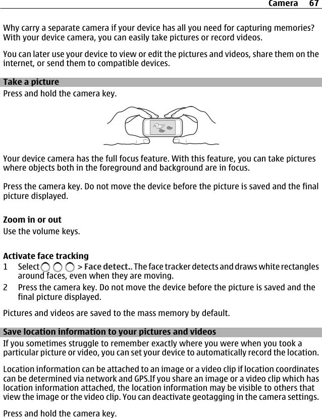 Why carry a separate camera if your device has all you need for capturing memories?With your device camera, you can easily take pictures or record videos.You can later use your device to view or edit the pictures and videos, share them on theinternet, or send them to compatible devices.Take a picturePress and hold the camera key.Your device camera has the full focus feature. With this feature, you can take pictureswhere objects both in the foreground and background are in focus.Press the camera key. Do not move the device before the picture is saved and the finalpicture displayed.Zoom in or outUse the volume keys.Activate face tracking1 Select   &gt;  Face detect.. The face tracker detects and draws white rectanglesaround faces, even when they are moving.2 Press the camera key. Do not move the device before the picture is saved and thefinal picture displayed.Pictures and videos are saved to the mass memory by default.Save location information to your pictures and videosIf you sometimes struggle to remember exactly where you were when you took aparticular picture or video, you can set your device to automatically record the location.Location information can be attached to an image or a video clip if location coordinatescan be determined via network and GPS.If you share an image or a video clip which haslocation information attached, the location information may be visible to others thatview the image or the video clip. You can deactivate geotagging in the camera settings.Press and hold the camera key.Camera 67