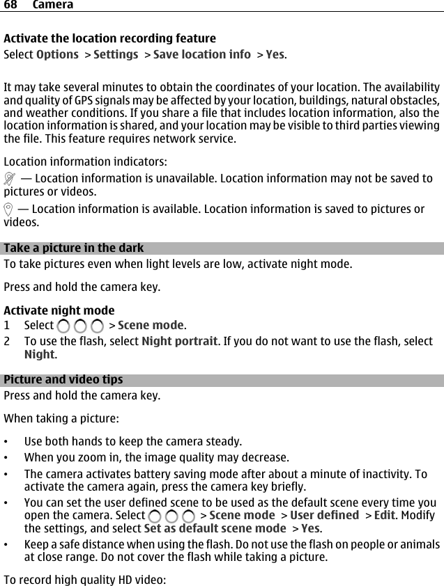 Activate the location recording featureSelect Options &gt; Settings &gt; Save location info &gt; Yes.It may take several minutes to obtain the coordinates of your location. The availabilityand quality of GPS signals may be affected by your location, buildings, natural obstacles,and weather conditions. If you share a file that includes location information, also thelocation information is shared, and your location may be visible to third parties viewingthe file. This feature requires network service.Location information indicators:  — Location information is unavailable. Location information may not be saved topictures or videos.  — Location information is available. Location information is saved to pictures orvideos.Take a picture in the darkTo take pictures even when light levels are low, activate night mode.Press and hold the camera key.Activate night mode1 Select   &gt; Scene mode.2 To use the flash, select Night portrait. If you do not want to use the flash, selectNight.Picture and video tipsPress and hold the camera key.When taking a picture:•Use both hands to keep the camera steady.•When you zoom in, the image quality may decrease.•The camera activates battery saving mode after about a minute of inactivity. Toactivate the camera again, press the camera key briefly.•You can set the user defined scene to be used as the default scene every time youopen the camera. Select   &gt; Scene mode &gt; User defined &gt; Edit. Modifythe settings, and select Set as default scene mode &gt; Yes.•Keep a safe distance when using the flash. Do not use the flash on people or animalsat close range. Do not cover the flash while taking a picture.To record high quality HD video:68 Camera