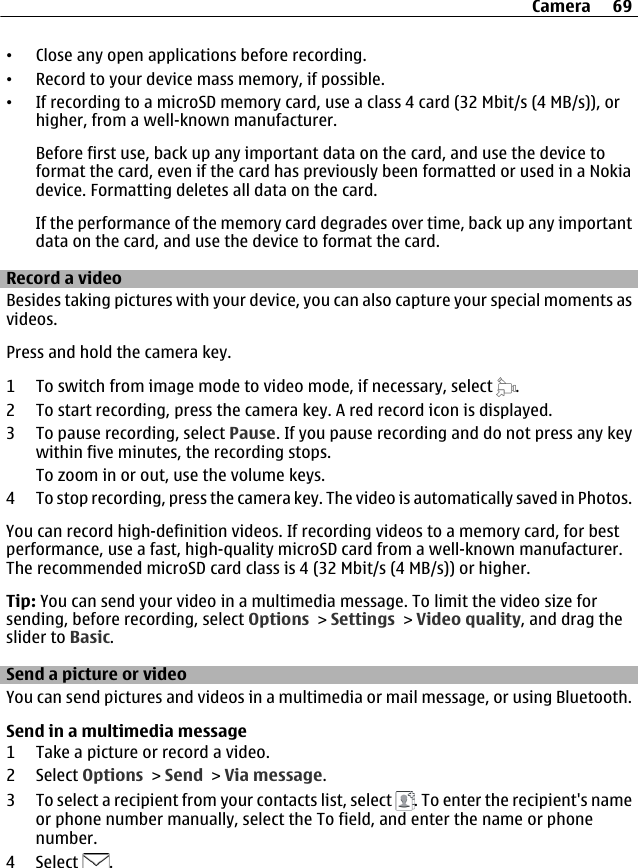 •Close any open applications before recording.•Record to your device mass memory, if possible.•If recording to a microSD memory card, use a class 4 card (32 Mbit/s (4 MB/s)), orhigher, from a well-known manufacturer.Before first use, back up any important data on the card, and use the device toformat the card, even if the card has previously been formatted or used in a Nokiadevice. Formatting deletes all data on the card.If the performance of the memory card degrades over time, back up any importantdata on the card, and use the device to format the card.Record a videoBesides taking pictures with your device, you can also capture your special moments asvideos.Press and hold the camera key.1 To switch from image mode to video mode, if necessary, select  .2 To start recording, press the camera key. A red record icon is displayed.3 To pause recording, select Pause. If you pause recording and do not press any keywithin five minutes, the recording stops.To zoom in or out, use the volume keys.4 To stop recording, press the camera key. The video is automatically saved in Photos.You can record high-definition videos. If recording videos to a memory card, for bestperformance, use a fast, high-quality microSD card from a well-known manufacturer.The recommended microSD card class is 4 (32 Mbit/s (4 MB/s)) or higher.Tip: You can send your video in a multimedia message. To limit the video size forsending, before recording, select Options &gt; Settings &gt; Video quality, and drag theslider to Basic.Send a picture or videoYou can send pictures and videos in a multimedia or mail message, or using Bluetooth.Send in a multimedia message1 Take a picture or record a video.2 Select Options &gt; Send &gt; Via message.3 To select a recipient from your contacts list, select  . To enter the recipient&apos;s nameor phone number manually, select the To field, and enter the name or phonenumber.4 Select  .Camera 69