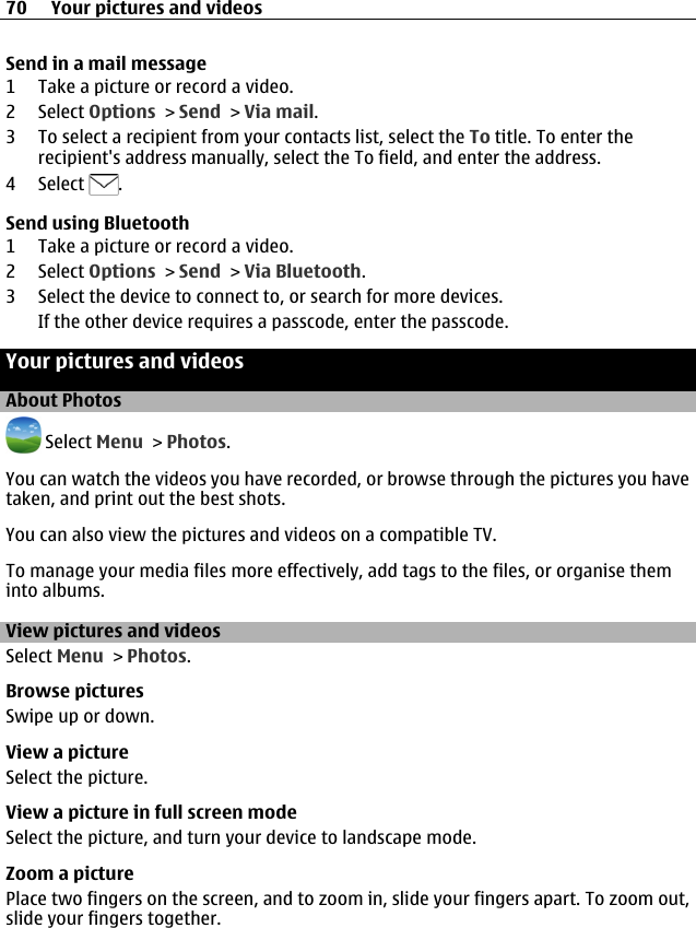 Send in a mail message1 Take a picture or record a video.2 Select Options &gt; Send &gt; Via mail.3 To select a recipient from your contacts list, select the To title. To enter therecipient&apos;s address manually, select the To field, and enter the address.4 Select  .Send using Bluetooth1 Take a picture or record a video.2 Select Options &gt; Send &gt; Via Bluetooth.3 Select the device to connect to, or search for more devices.If the other device requires a passcode, enter the passcode.Your pictures and videosAbout Photos Select Menu &gt; Photos.You can watch the videos you have recorded, or browse through the pictures you havetaken, and print out the best shots.You can also view the pictures and videos on a compatible TV.To manage your media files more effectively, add tags to the files, or organise theminto albums.View pictures and videosSelect Menu &gt; Photos.Browse picturesSwipe up or down.View a pictureSelect the picture.View a picture in full screen modeSelect the picture, and turn your device to landscape mode.Zoom a picturePlace two fingers on the screen, and to zoom in, slide your fingers apart. To zoom out,slide your fingers together.70 Your pictures and videos