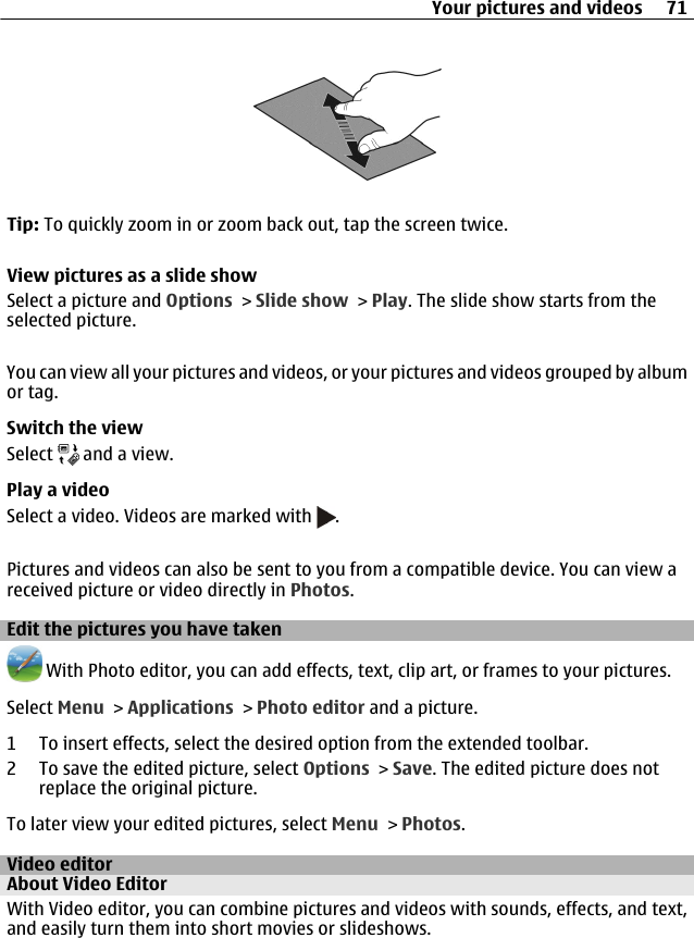 Tip: To quickly zoom in or zoom back out, tap the screen twice.View pictures as a slide showSelect a picture and Options &gt; Slide show &gt; Play. The slide show starts from theselected picture.You can view all your pictures and videos, or your pictures and videos grouped by albumor tag.Switch the viewSelect   and a view.Play a videoSelect a video. Videos are marked with  .Pictures and videos can also be sent to you from a compatible device. You can view areceived picture or video directly in Photos.Edit the pictures you have taken With Photo editor, you can add effects, text, clip art, or frames to your pictures.Select Menu &gt; Applications &gt; Photo editor and a picture.1 To insert effects, select the desired option from the extended toolbar.2 To save the edited picture, select Options &gt; Save. The edited picture does notreplace the original picture.To later view your edited pictures, select Menu &gt; Photos.Video editorAbout Video EditorWith Video editor, you can combine pictures and videos with sounds, effects, and text,and easily turn them into short movies or slideshows.Your pictures and videos 71