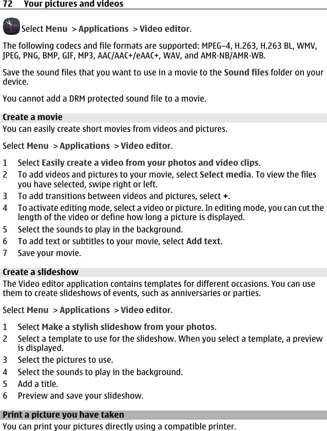  Select Menu &gt; Applications &gt; Video editor.The following codecs and file formats are supported: MPEG–4, H.263, H.263 BL, WMV,JPEG, PNG, BMP, GIF, MP3, AAC/AAC+/eAAC+, WAV, and AMR‑NB/AMR‑WB.Save the sound files that you want to use in a movie to the Sound files folder on yourdevice.You cannot add a DRM protected sound file to a movie.Create a movieYou can easily create short movies from videos and pictures.Select Menu &gt; Applications &gt; Video editor.1 Select Easily create a video from your photos and video clips.2 To add videos and pictures to your movie, select Select media. To view the filesyou have selected, swipe right or left.3 To add transitions between videos and pictures, select +.4 To activate editing mode, select a video or picture. In editing mode, you can cut thelength of the video or define how long a picture is displayed.5 Select the sounds to play in the background.6 To add text or subtitles to your movie, select Add text.7 Save your movie.Create a slideshowThe Video editor application contains templates for different occasions. You can usethem to create slideshows of events, such as anniversaries or parties.Select Menu &gt; Applications &gt; Video editor.1 Select Make a stylish slideshow from your photos.2 Select a template to use for the slideshow. When you select a template, a previewis displayed.3 Select the pictures to use.4 Select the sounds to play in the background.5Add a title.6 Preview and save your slideshow.Print a picture you have takenYou can print your pictures directly using a compatible printer.72 Your pictures and videos