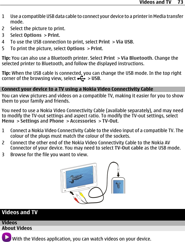 1 Use a compatible USB data cable to connect your device to a printer in Media transfermode.2 Select the picture to print.3 Select Options &gt; Print.4 To use the USB connection to print, select Print &gt; Via USB.5 To print the picture, select Options &gt; Print.Tip: You can also use a Bluetooth printer. Select Print &gt; Via Bluetooth. Change theselected printer to Bluetooth, and follow the displayed instructions.Tip: When the USB cable is connected, you can change the USB mode. In the top rightcorner of the browsing view, select   &gt; USB.Connect your device to a TV using a Nokia Video Connectivity CableYou can view pictures and videos on a compatible TV, making it easier for you to showthem to your family and friends.You need to use a Nokia Video Connectivity Cable (available separately), and may needto modify the TV-out settings and aspect ratio. To modify the TV-out settings, selectMenu &gt; Settings and Phone &gt; Accessories &gt; TV-Out.1 Connect a Nokia Video Connectivity Cable to the video input of a compatible TV. Thecolour of the plugs must match the colour of the sockets.2 Connect the other end of the Nokia Video Connectivity Cable to the Nokia AVConnector of your device. You may need to select TV-Out cable as the USB mode.3 Browse for the file you want to view.Videos and TVVideosAbout Videos With the Videos application, you can watch videos on your device.Videos and TV 73