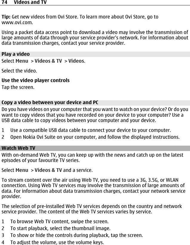 Tip: Get new videos from Ovi Store. To learn more about Ovi Store, go towww.ovi.com.Using a packet data access point to download a video may involve the transmission oflarge amounts of data through your service provider&apos;s network. For information aboutdata transmission charges, contact your service provider.Play a videoSelect Menu &gt; Videos &amp; TV &gt; Videos.Select the video.Use the video player controlsTap the screen.Copy a video between your device and PCDo you have videos on your computer that you want to watch on your device? Or do youwant to copy videos that you have recorded on your device to your computer? Use aUSB data cable to copy videos between your computer and your device.1 Use a compatible USB data cable to connect your device to your computer.2 Open Nokia Ovi Suite on your computer, and follow the displayed instructions.Watch Web TVWith on-demand Web TV, you can keep up with the news and catch up on the latestepisodes of your favourite TV series.Select Menu &gt; Videos &amp; TV and a service.To stream content over the air using Web TV, you need to use a 3G, 3.5G, or WLANconnection. Using Web TV services may involve the transmission of large amounts ofdata. For information about data transmission charges, contact your network serviceprovider.The selection of pre-installed Web TV services depends on the country and networkservice provider. The content of the Web TV services varies by service.1 To browse Web TV content, swipe the screen.2 To start playback, select the thumbnail image.3 To show or hide the controls during playback, tap the screen.4 To adjust the volume, use the volume keys.74 Videos and TV