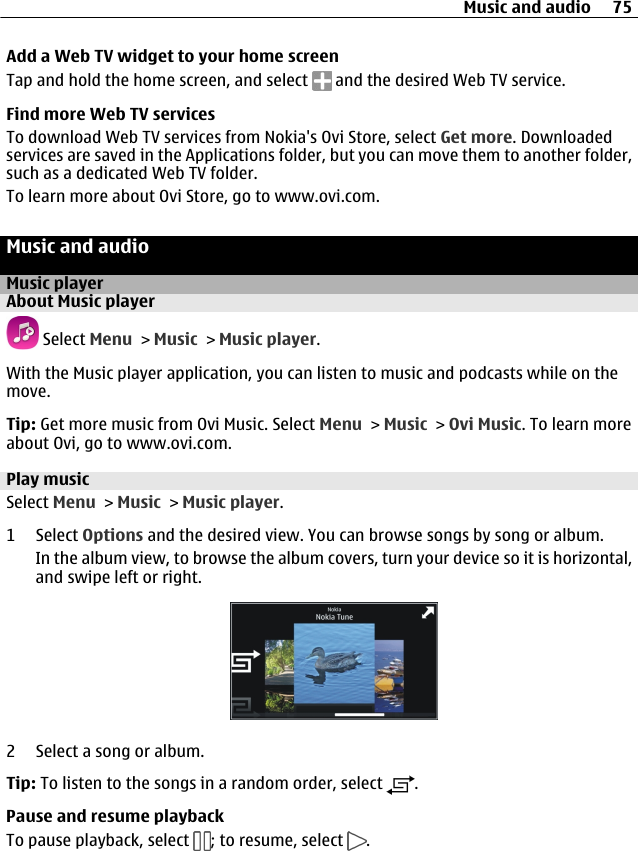 Add a Web TV widget to your home screenTap and hold the home screen, and select   and the desired Web TV service.Find more Web TV servicesTo download Web TV services from Nokia&apos;s Ovi Store, select Get more. Downloadedservices are saved in the Applications folder, but you can move them to another folder,such as a dedicated Web TV folder.To learn more about Ovi Store, go to www.ovi.com.Music and audioMusic playerAbout Music player Select Menu &gt; Music &gt; Music player.With the Music player application, you can listen to music and podcasts while on themove.Tip: Get more music from Ovi Music. Select Menu &gt; Music &gt; Ovi Music. To learn moreabout Ovi, go to www.ovi.com.Play musicSelect Menu &gt; Music &gt; Music player.1 Select Options and the desired view. You can browse songs by song or album.In the album view, to browse the album covers, turn your device so it is horizontal,and swipe left or right.2 Select a song or album.Tip: To listen to the songs in a random order, select  .Pause and resume playbackTo pause playback, select  ; to resume, select  .Music and audio 75