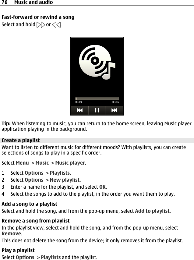 Fast-forward or rewind a songSelect and hold   or  .Tip: When listening to music, you can return to the home screen, leaving Music playerapplication playing in the background.Create a playlistWant to listen to different music for different moods? With playlists, you can createselections of songs to play in a specific order.Select Menu &gt; Music &gt; Music player.1 Select Options &gt; Playlists.2 Select Options &gt; New playlist.3 Enter a name for the playlist, and select OK.4 Select the songs to add to the playlist, in the order you want them to play.Add a song to a playlistSelect and hold the song, and from the pop-up menu, select Add to playlist.Remove a song from playlistIn the playlist view, select and hold the song, and from the pop-up menu, selectRemove.This does not delete the song from the device; it only removes it from the playlist.Play a playlistSelect Options &gt; Playlists and the playlist.76 Music and audio