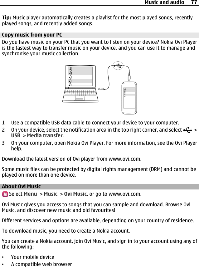 Tip: Music player automatically creates a playlist for the most played songs, recentlyplayed songs, and recently added songs.Copy music from your PCDo you have music on your PC that you want to listen on your device? Nokia Ovi Playeris the fastest way to transfer music on your device, and you can use it to manage andsynchronise your music collection.1 Use a compatible USB data cable to connect your device to your computer.2 On your device, select the notification area in the top right corner, and select   &gt;USB &gt; Media transfer.3 On your computer, open Nokia Ovi Player. For more information, see the Ovi Playerhelp.Download the latest version of Ovi player from www.ovi.com.Some music files can be protected by digital rights management (DRM) and cannot beplayed on more than one device.About Ovi Music Select Menu &gt; Music &gt; Ovi Music, or go to www.ovi.com.Ovi Music gives you access to songs that you can sample and download. Browse OviMusic, and discover new music and old favourites!Different services and options are available, depending on your country of residence.To download music, you need to create a Nokia account.You can create a Nokia account, join Ovi Music, and sign in to your account using any ofthe following:•Your mobile device•A compatible web browserMusic and audio 77
