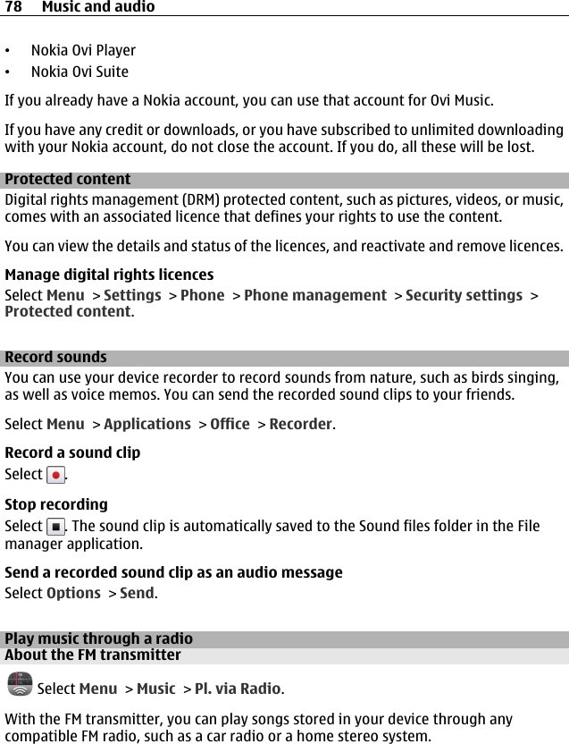•Nokia Ovi Player•Nokia Ovi SuiteIf you already have a Nokia account, you can use that account for Ovi Music.If you have any credit or downloads, or you have subscribed to unlimited downloadingwith your Nokia account, do not close the account. If you do, all these will be lost.Protected contentDigital rights management (DRM) protected content, such as pictures, videos, or music,comes with an associated licence that defines your rights to use the content.You can view the details and status of the licences, and reactivate and remove licences.Manage digital rights licencesSelect Menu &gt; Settings &gt; Phone &gt; Phone management &gt; Security settings &gt;Protected content.Record soundsYou can use your device recorder to record sounds from nature, such as birds singing,as well as voice memos. You can send the recorded sound clips to your friends.Select Menu &gt; Applications &gt; Office &gt; Recorder.Record a sound clipSelect  .Stop recordingSelect  . The sound clip is automatically saved to the Sound files folder in the Filemanager application.Send a recorded sound clip as an audio messageSelect Options &gt; Send.Play music through a radioAbout the FM transmitter Select Menu &gt; Music &gt; Pl. via Radio.With the FM transmitter, you can play songs stored in your device through anycompatible FM radio, such as a car radio or a home stereo system.78 Music and audio