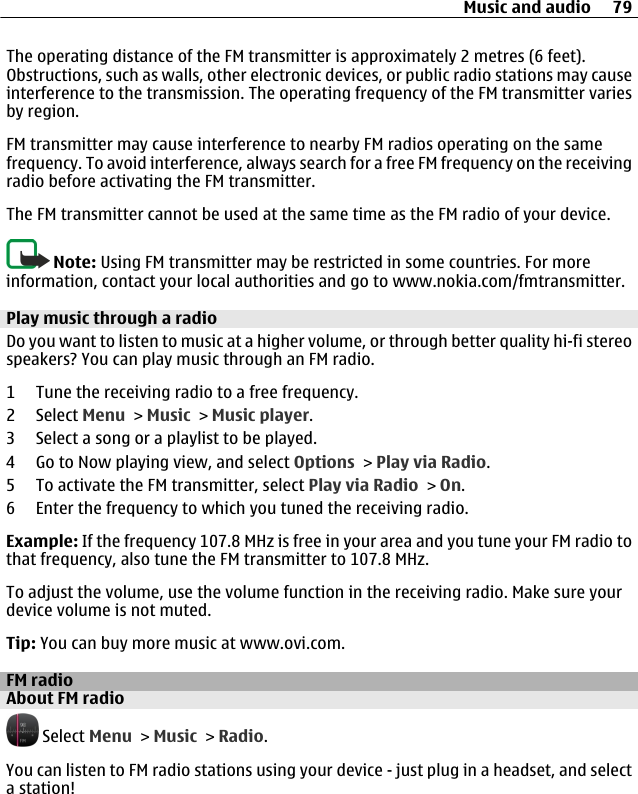 The operating distance of the FM transmitter is approximately 2 metres (6 feet).Obstructions, such as walls, other electronic devices, or public radio stations may causeinterference to the transmission. The operating frequency of the FM transmitter variesby region.FM transmitter may cause interference to nearby FM radios operating on the samefrequency. To avoid interference, always search for a free FM frequency on the receivingradio before activating the FM transmitter.The FM transmitter cannot be used at the same time as the FM radio of your device.Note: Using FM transmitter may be restricted in some countries. For moreinformation, contact your local authorities and go to www.nokia.com/fmtransmitter.Play music through a radioDo you want to listen to music at a higher volume, or through better quality hi-fi stereospeakers? You can play music through an FM radio.1 Tune the receiving radio to a free frequency.2 Select Menu &gt; Music &gt; Music player.3 Select a song or a playlist to be played.4 Go to Now playing view, and select Options &gt; Play via Radio.5 To activate the FM transmitter, select Play via Radio &gt; On.6 Enter the frequency to which you tuned the receiving radio.Example: If the frequency 107.8 MHz is free in your area and you tune your FM radio tothat frequency, also tune the FM transmitter to 107.8 MHz.To adjust the volume, use the volume function in the receiving radio. Make sure yourdevice volume is not muted.Tip: You can buy more music at www.ovi.com.FM radioAbout FM radio Select Menu &gt; Music &gt; Radio.You can listen to FM radio stations using your device - just plug in a headset, and selecta station!Music and audio 79