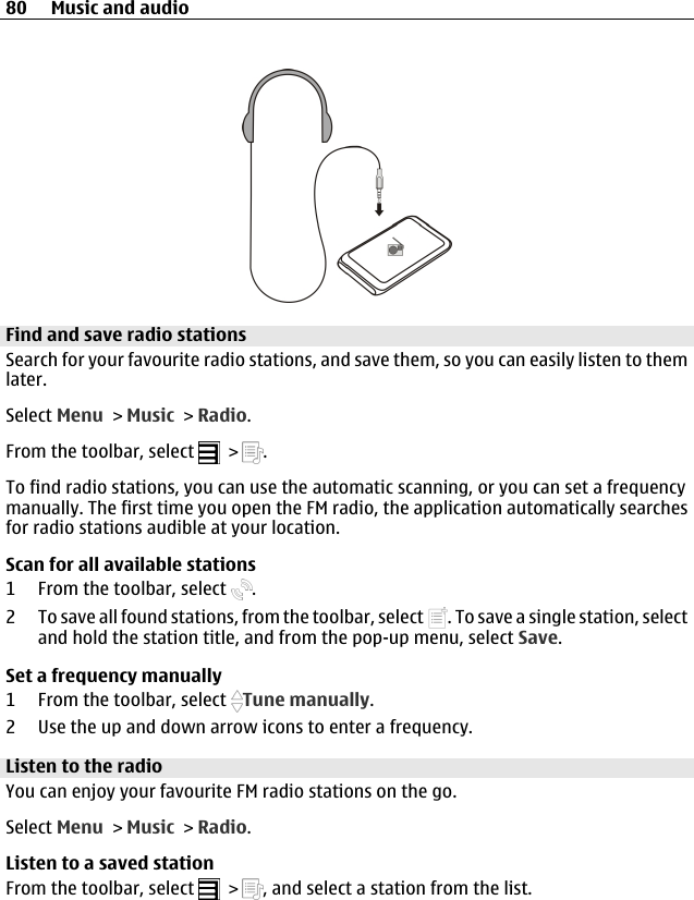 Find and save radio stationsSearch for your favourite radio stations, and save them, so you can easily listen to themlater.Select Menu &gt; Music &gt; Radio.From the toolbar, select   &gt;  .To find radio stations, you can use the automatic scanning, or you can set a frequencymanually. The first time you open the FM radio, the application automatically searchesfor radio stations audible at your location.Scan for all available stations1 From the toolbar, select  .2 To save all found stations, from the toolbar, select  . To save a single station, selectand hold the station title, and from the pop-up menu, select Save.Set a frequency manually1 From the toolbar, select  Tune manually.2 Use the up and down arrow icons to enter a frequency.Listen to the radioYou can enjoy your favourite FM radio stations on the go.Select Menu &gt; Music &gt; Radio.Listen to a saved stationFrom the toolbar, select   &gt;  , and select a station from the list.80 Music and audio