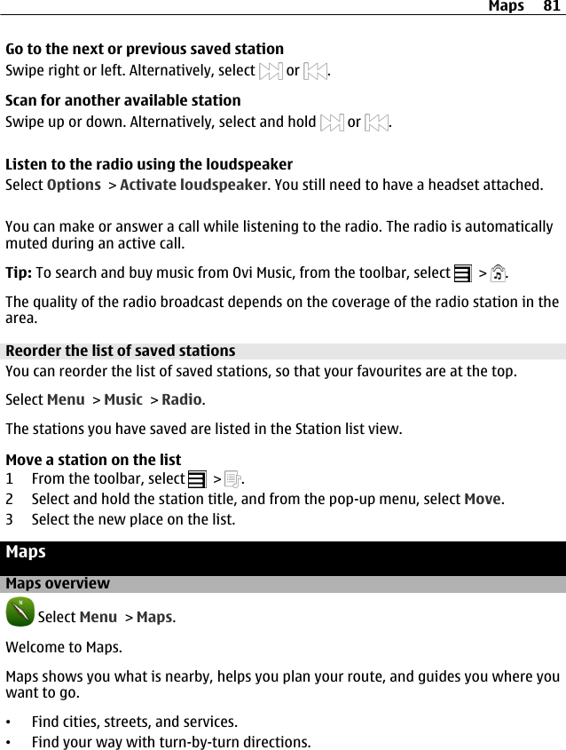 Go to the next or previous saved stationSwipe right or left. Alternatively, select   or  .Scan for another available stationSwipe up or down. Alternatively, select and hold   or  .Listen to the radio using the loudspeakerSelect Options &gt; Activate loudspeaker. You still need to have a headset attached.You can make or answer a call while listening to the radio. The radio is automaticallymuted during an active call.Tip: To search and buy music from Ovi Music, from the toolbar, select   &gt;  .The quality of the radio broadcast depends on the coverage of the radio station in thearea.Reorder the list of saved stationsYou can reorder the list of saved stations, so that your favourites are at the top.Select Menu &gt; Music &gt; Radio.The stations you have saved are listed in the Station list view.Move a station on the list1 From the toolbar, select   &gt;  .2 Select and hold the station title, and from the pop-up menu, select Move.3 Select the new place on the list.MapsMaps overview Select Menu &gt; Maps.Welcome to Maps.Maps shows you what is nearby, helps you plan your route, and guides you where youwant to go.•Find cities, streets, and services.•Find your way with turn-by-turn directions.Maps 81