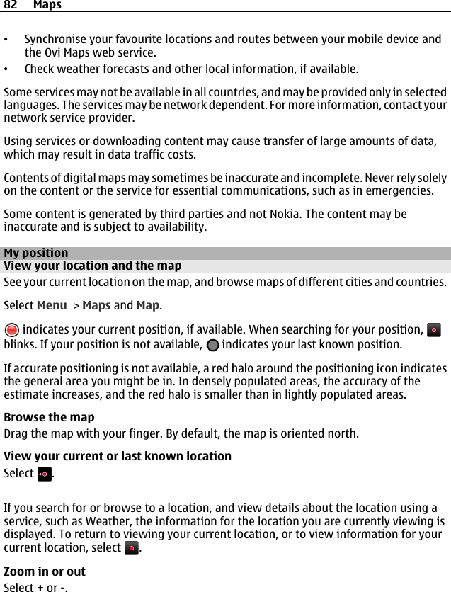 •Synchronise your favourite locations and routes between your mobile device andthe Ovi Maps web service.•Check weather forecasts and other local information, if available.Some services may not be available in all countries, and may be provided only in selectedlanguages. The services may be network dependent. For more information, contact yournetwork service provider.Using services or downloading content may cause transfer of large amounts of data,which may result in data traffic costs.Contents of digital maps may sometimes be inaccurate and incomplete. Never rely solelyon the content or the service for essential communications, such as in emergencies.Some content is generated by third parties and not Nokia. The content may beinaccurate and is subject to availability.My positionView your location and the mapSee your current location on the map, and browse maps of different cities and countries.Select Menu &gt; Maps and Map. indicates your current position, if available. When searching for your position, blinks. If your position is not available,   indicates your last known position.If accurate positioning is not available, a red halo around the positioning icon indicatesthe general area you might be in. In densely populated areas, the accuracy of theestimate increases, and the red halo is smaller than in lightly populated areas.Browse the mapDrag the map with your finger. By default, the map is oriented north.View your current or last known locationSelect  .If you search for or browse to a location, and view details about the location using aservice, such as Weather, the information for the location you are currently viewing isdisplayed. To return to viewing your current location, or to view information for yourcurrent location, select  .Zoom in or outSelect + or -.82 Maps