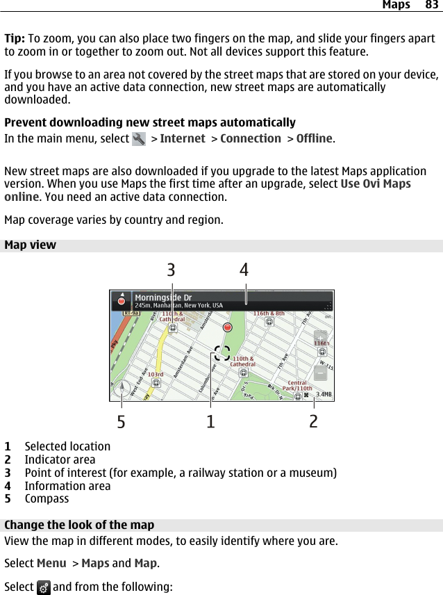 Tip: To zoom, you can also place two fingers on the map, and slide your fingers apartto zoom in or together to zoom out. Not all devices support this feature.If you browse to an area not covered by the street maps that are stored on your device,and you have an active data connection, new street maps are automaticallydownloaded.Prevent downloading new street maps automaticallyIn the main menu, select   &gt; Internet &gt; Connection &gt; Offline.New street maps are also downloaded if you upgrade to the latest Maps applicationversion. When you use Maps the first time after an upgrade, select Use Ovi Mapsonline. You need an active data connection.Map coverage varies by country and region.Map view1Selected location2Indicator area3Point of interest (for example, a railway station or a museum)4Information area5CompassChange the look of the mapView the map in different modes, to easily identify where you are.Select Menu &gt; Maps and Map.Select   and from the following:Maps 83