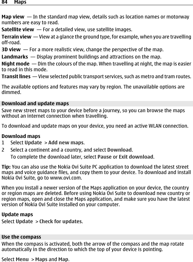 Map view  — In the standard map view, details such as location names or motorwaynumbers are easy to read.Satellite view  — For a detailed view, use satellite images.Terrain view  — View at a glance the ground type, for example, when you are travellingoff-road.3D view  — For a more realistic view, change the perspective of the map.Landmarks  — Display prominent buildings and attractions on the map.Night mode  — Dim the colours of the map. When travelling at night, the map is easierto read in this mode.Transit lines  — View selected public transport services, such as metro and tram routes.The available options and features may vary by region. The unavailable options aredimmed.Download and update mapsSave new street maps to your device before a journey, so you can browse the mapswithout an internet connection when travelling.To download and update maps on your device, you need an active WLAN connection.Download maps1 Select Update &gt; Add new maps.2 Select a continent and a country, and select Download.To complete the download later, select Pause or Exit download.Tip: You can also use the Nokia Ovi Suite PC application to download the latest streetmaps and voice guidance files, and copy them to your device. To download and installNokia Ovi Suite, go to www.ovi.com.When you install a newer version of the Maps application on your device, the countryor region maps are deleted. Before using Nokia Ovi Suite to download new country orregion maps, open and close the Maps application, and make sure you have the latestversion of Nokia Ovi Suite installed on your computer.Update mapsSelect Update &gt; Check for updates.Use the compassWhen the compass is activated, both the arrow of the compass and the map rotateautomatically in the direction to which the top of your device is pointing.Select Menu &gt; Maps and Map.84 Maps