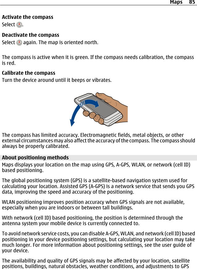 Activate the compassSelect  .Deactivate the compassSelect   again. The map is oriented north.The compass is active when it is green. If the compass needs calibration, the compassis red.Calibrate the compassTurn the device around until it beeps or vibrates.The compass has limited accuracy. Electromagnetic fields, metal objects, or otherexternal circumstances may also affect the accuracy of the compass. The compass shouldalways be properly calibrated.About positioning methodsMaps displays your location on the map using GPS, A-GPS, WLAN, or network (cell ID)based positioning.The global positioning system (GPS) is a satellite-based navigation system used forcalculating your location. Assisted GPS (A-GPS) is a network service that sends you GPSdata, improving the speed and accuracy of the positioning.WLAN positioning improves position accuracy when GPS signals are not available,especially when you are indoors or between tall buildings.With network (cell ID) based positioning, the position is determined through theantenna system your mobile device is currently connected to.To avoid network service costs, you can disable A-GPS, WLAN, and network (cell ID) basedpositioning in your device positioning settings, but calculating your location may takemuch longer. For more information about positioning settings, see the user guide ofyour device.The availability and quality of GPS signals may be affected by your location, satellitepositions, buildings, natural obstacles, weather conditions, and adjustments to GPSMaps 85