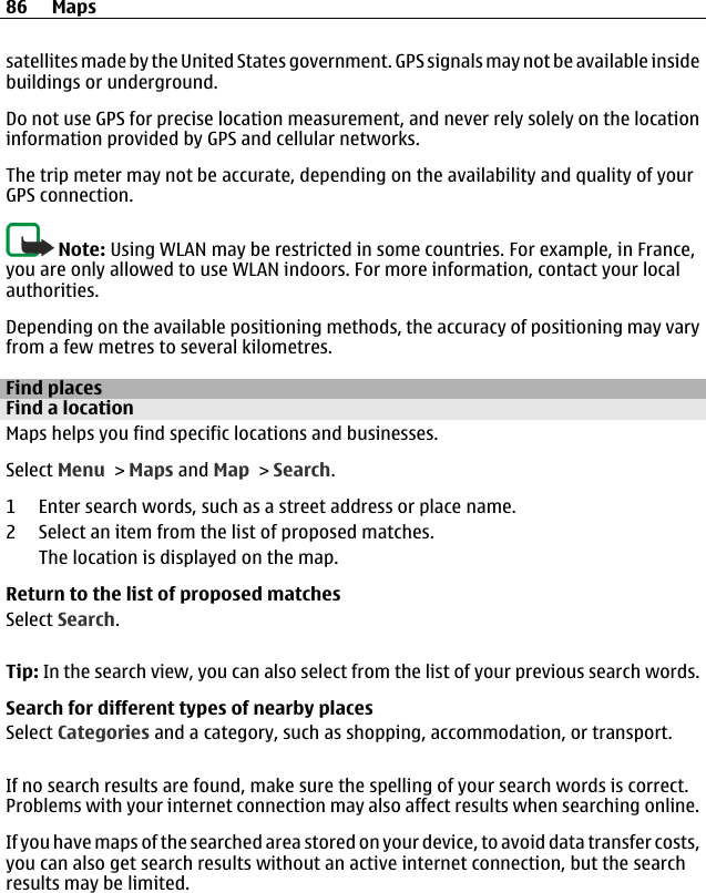satellites made by the United States government. GPS signals may not be available insidebuildings or underground.Do not use GPS for precise location measurement, and never rely solely on the locationinformation provided by GPS and cellular networks.The trip meter may not be accurate, depending on the availability and quality of yourGPS connection.Note: Using WLAN may be restricted in some countries. For example, in France,you are only allowed to use WLAN indoors. For more information, contact your localauthorities.Depending on the available positioning methods, the accuracy of positioning may varyfrom a few metres to several kilometres.Find placesFind a locationMaps helps you find specific locations and businesses.Select Menu &gt; Maps and Map &gt; Search.1 Enter search words, such as a street address or place name.2 Select an item from the list of proposed matches.The location is displayed on the map.Return to the list of proposed matchesSelect Search.Tip: In the search view, you can also select from the list of your previous search words.Search for different types of nearby placesSelect Categories and a category, such as shopping, accommodation, or transport.If no search results are found, make sure the spelling of your search words is correct.Problems with your internet connection may also affect results when searching online.If you have maps of the searched area stored on your device, to avoid data transfer costs,you can also get search results without an active internet connection, but the searchresults may be limited.86 Maps