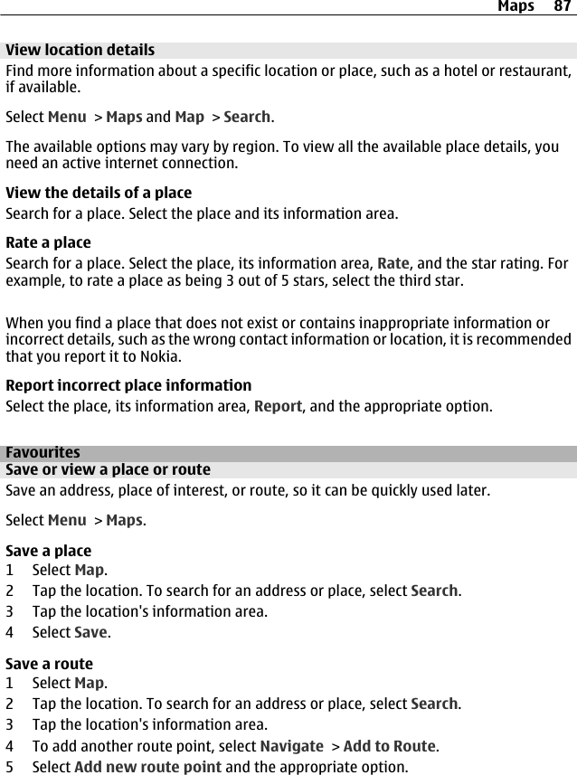 View location detailsFind more information about a specific location or place, such as a hotel or restaurant,if available.Select Menu &gt; Maps and Map &gt; Search.The available options may vary by region. To view all the available place details, youneed an active internet connection.View the details of a placeSearch for a place. Select the place and its information area.Rate a placeSearch for a place. Select the place, its information area, Rate, and the star rating. Forexample, to rate a place as being 3 out of 5 stars, select the third star.When you find a place that does not exist or contains inappropriate information orincorrect details, such as the wrong contact information or location, it is recommendedthat you report it to Nokia.Report incorrect place informationSelect the place, its information area, Report, and the appropriate option.FavouritesSave or view a place or routeSave an address, place of interest, or route, so it can be quickly used later.Select Menu &gt; Maps.Save a place1 Select Map.2 Tap the location. To search for an address or place, select Search.3 Tap the location&apos;s information area.4 Select Save.Save a route1 Select Map.2 Tap the location. To search for an address or place, select Search.3 Tap the location&apos;s information area.4 To add another route point, select Navigate &gt; Add to Route.5 Select Add new route point and the appropriate option.Maps 87